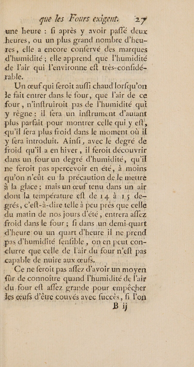 une heure : fi après y avoir paflé deux heures, ou un plus grand nombre d’heu- res, elle a encore confervé des marques d'humidité ; elle apprend que lhumidité de l'air qui l’environne eft très-confidé- rable.. Un œuf qui feroit auffi chaud lorfqu’on le fait entrer dans le four, que l'air de ce four , n'inftruiroit pas Riou qui y règne: il fera un inftrument d’autant plus parfait pour montrer celle qui y eft, qu’il fera plus froid dans le moment où il y fera introduit. Aïinfr, avec le degré de froid qu'il a en hiver, il feroit découvrir dans un four un degré d'humidité, qu’il ne feroit pas : apercevoir en été, à moins qu ‘on n’eût eu la précaution 5 le mettre à la glace; mais un œuf tenu dans un air dont Ja température eft de 14 à 15 de- grés, c’eft-à-dire telle à peu pres que celle du matin de nos jours d’été , entrera affez froid dans le four ; fi dans .un demi-quart d'heure où un quart d'heure il ne prend pes d'humidité fenfible, on en peut con- clurre que celle de ls dou a ft pas capable de nuire aux œufs. ‘Ce ne feroit pas affez d'avoir un moyen für de connoître quand l'humidité de l’air du four eft affez grande pour empêcher les œufs d’être couvés avec fuccés, fi lon B ij