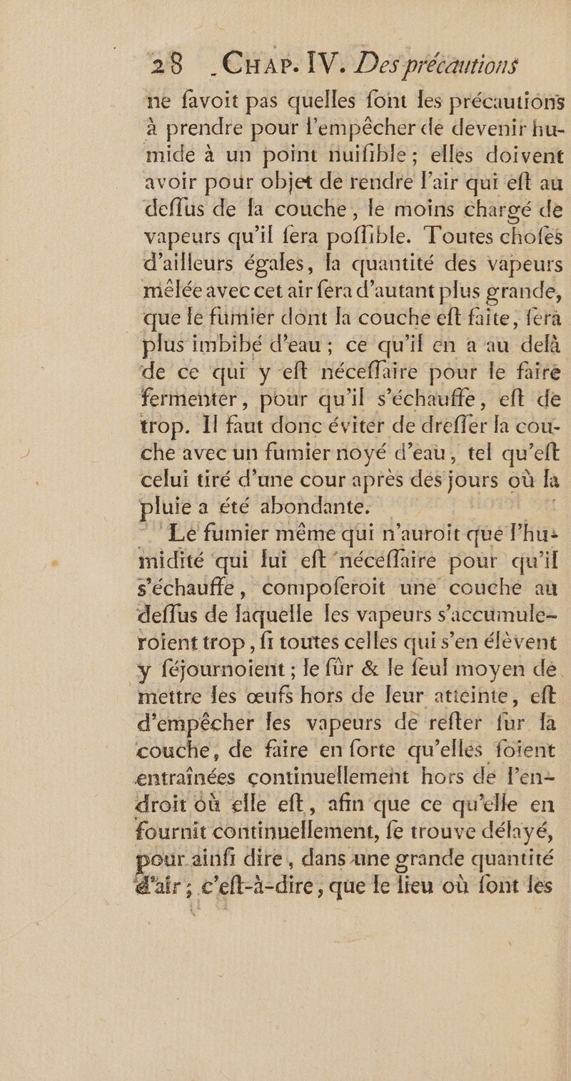 ne favoit pas quelles font les précautions à prendre pour l'empêcher de devenir hu- mide à un point nuifible; elles doivent avoir pour objet de rendre l'air qui eft au deflus de fa couche, le moins chargé de vapeurs qu’il fera poffible. Toutes chofes d’ailleurs égales, la quantité des vapeurs mêlée avec cet air féra d'autant plus grande, _ que le fümier dont la couche eft faite, fera plus imbibé d’eau; ce qu'il en a au delà de ce qui yelt Hécéfliire pour le faire fermenter, pour qu il s’échauffe, eft de trop. Il fut donc éviter de dreflér lcd che avec un fumier noyé d’eau, tel qu ’eft celui tiré d’une cour après dés jours où la pluie a été abondante. Lé fumier même qui n'auroit qué l’hu: midité qui lui eft'néceffaire pour qu'il s’échauffe, compoferoit une couche au deffus de laquelle les vapeurs s’'accumule- roient trop, fi toutes celles qui s’en élèvent y féjournoient ; le für &amp; le feul moyen de mettre les œufs hors de leur atteinte, eft d'empêcher les vapeurs de refter fur fa couche, de faire en forte qu’elles foïent entraînées çontinuellement hors de l'en droit Où elle eft, afin que ce qu'elle en fournit continuellement, fe trouve délayé, pour ainfr dire, dans une grande quantité air; c'eft-à-dire, que Le lieu où font les