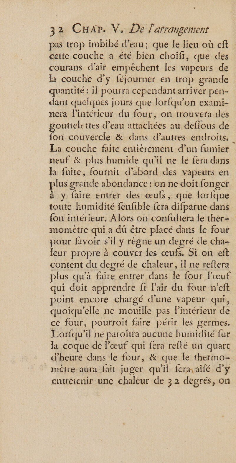 pas trop imbibé d’eau; que le lieu où eft cette couche a été bien choïfr, que des courans d’air empêchent fes vapeurs de la couche d'y féjourner en trop grande quantité : il pourra cependant arriver pen- dant quelques jours que lorfqu’on exami- nera l’intérieur du four, on trouvera des goutteleites d’eau attachées au deffous de fon couvercle &amp; dans d’autres endroits. La couche faite entièrement d’un fumier neuf &amp; plus humide qu’il ne le fera dans la fuite, fournit d’abord des vapeurs en plus 9 prabde ahéndaniecchmbeseit fonger à y faire entrer des œufs, que lorfque toute humidité fenfible fera difparue dans fon intérieur. Alors on confultera le ther- _ momètre qui a dû être placé dans le four pour favoir s’il y règne un degré de cha- leur propre à couver les œufs. Si on eft content du degré de chaleur, il ne reftera plus qu’à fire entrer dans le four l'œuf qui doit apprendre fr l'air du four n'eft point encore chargé d’une vapeur qui, quoiqu’elle ne mouille pas l’intérieur de ce four, pourroit faire périr les germes. Lorfqu’il ne paroîtra aucune humidité fur la coque de l’œuf qui fera refté un quart d'heure dans le four, &amp; que le thermo- mètre aura fait juger qu'il fermailé d’y entretenir une chaleur de 32 degrés, on