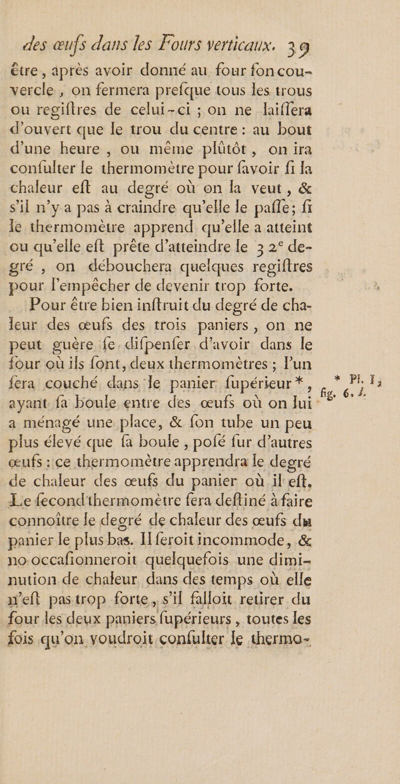 être , après avoir donné au. four fon cou- vercle , on fermera prefque tous les trous ou regiftres de celui-ci ; on ne laiffera d'ouvert que le trou du centre: au bout d’une heure , ou même plütôt, onira confulter le thermomètre pour favoir fi la chaleur eft au degré où on la veut, &amp; s’il n’y a pas à craindre qu’elle le pafle; fr le thermomètre apprend qu’elle a atteint ou qu'elle eft prête d'atteindre le 3 2° de- gré , on débouchera quelques regiftres pour l'empêcher de devenir trop forte. Pour être bien inftruit du degré de cha- leur des œufs des trois paniers, on ne peut guère fe. difpenfer d’avoir dans le four où ils font, deux thermomètres ; lun fera couché, dans le panier: fupérieur *, a ménagé une place, &amp; fon tube un peu plus élevé que fa boule , pofé fur d’autres œufs : ce thermomètre apprendra le degré de chaleur des œufs du panier où il ef. Lie fecondthermomètre fera deftiné A faire connoitre le degré de chaleur des œufs du panier le plus bas. I feroit incommode, &amp; no-occafionneroit quelquefois une dimi- nution de chaleur dans des temps où elle w’eft pastrop forte. s’il falloit retirer du four les deux paniers, fupérieurs , toutes les fois qu'on voudroit confulter le thermo- * PL}; fig. 6. 2,