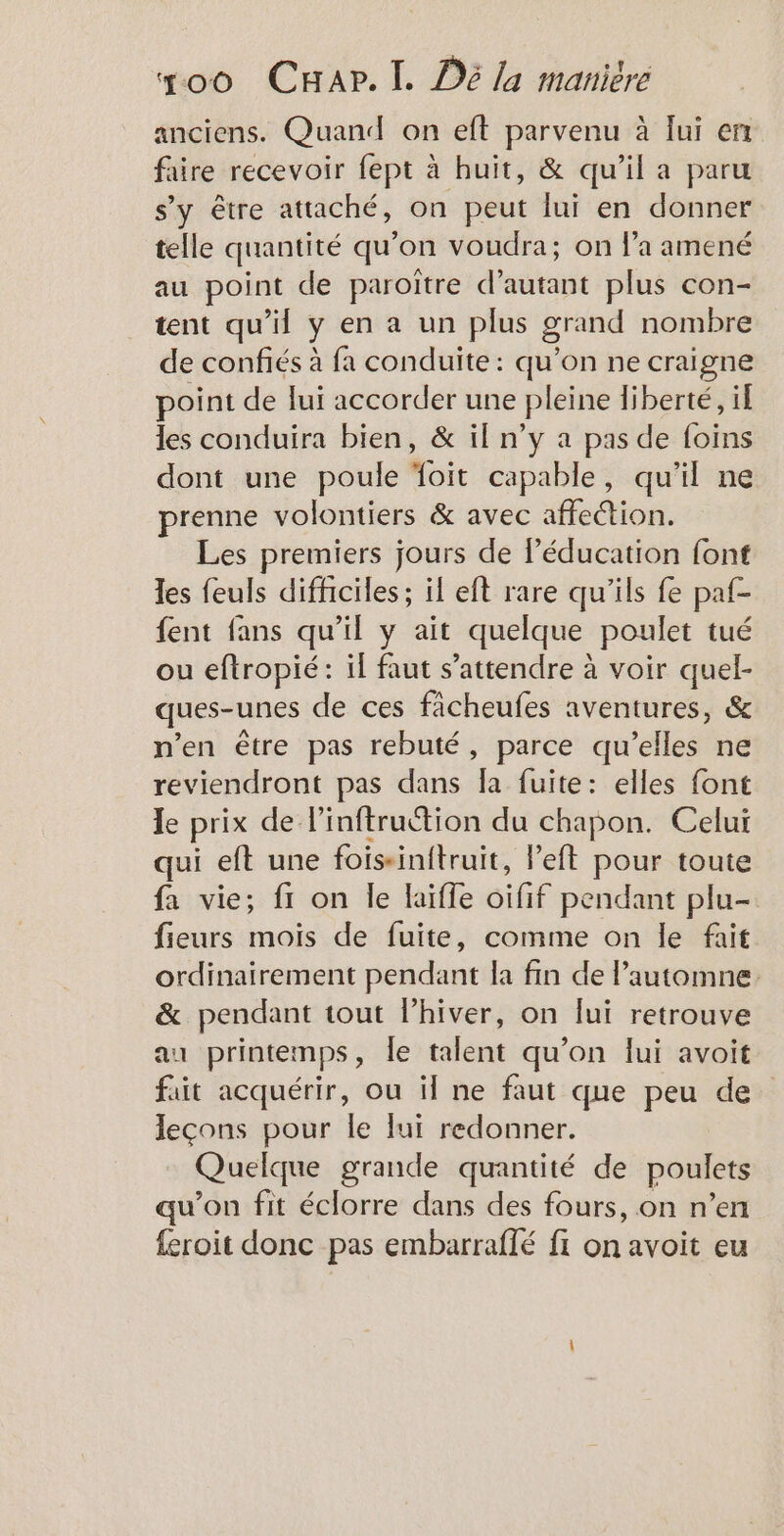 anciens. Quand on eft parvenu à lui en faire recevoir fept à huit, &amp; qu’il a paru s’y être attaché, on peut lui en donner telle quantité qu’on voudra; on la amené au point de paroître désitais plus con- tent qu'il y en a un plus grand nombre de confiés à fa conduite : qu’on ne craigne point de lui accorder une pleine liberté, il les conduira bien, &amp; il n’y a pas de foins dont une poule foit capable, qu'il ne prenne volontiers &amp; avec affection. Les premiers jours de l'éducation font les feuls difficiles ; il eft rare qu'ils fe paf- fent fans qu’il y ait quelque poulet tué ou eftropié: if faut s'attendre à voir quel- ques-unes de ces ficheufes aventures, &amp; n'en être pas rebuté, parce qu’elles ne reviendront pas dans la fuite: elles font le prix de linftruction du chapon. Celui qui eft une foisinitruit, l’eft pour toute fa vie; f1 on le laifle oifif pendant plu- fieurs mois de fuite, comme on le fait ordinairement pendant la fin de l'automne &amp; pendant tout lhiver, on lui retrouve au printemps, le talent qu’on lui avoit fait acquérir, ou il ne faut que peu de leçons pour le lui redonner. Quelque grande quantité de poulets qu’on fit éclorre dans des fours, on n’en feroit donc pas embarraflé fi on avoit eu