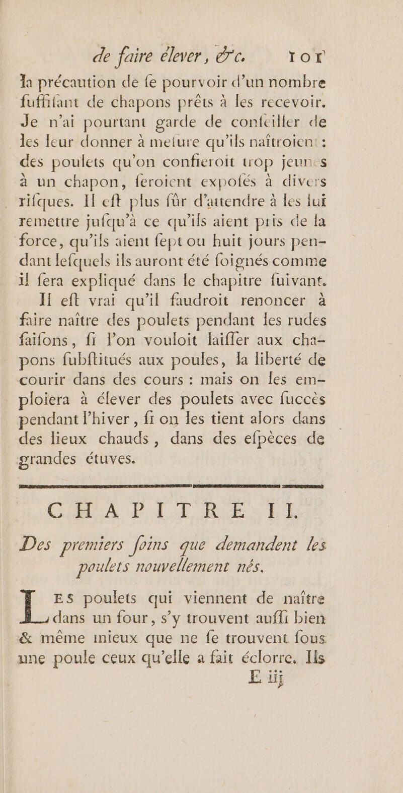 a précaution de {e pourvoir d’un nombre fuffiiant de chapons prêts à les recevoir. Je n'ai pourtant garde de coniciller de les leur donner à melure qu’ils naïtroien: : des poulets qu’on confieroit trop jeun:s à un chapon, feroient expolés à divers rilques. If eft plus für d'attendre à les lui remettre jufqu’à ce qu'ils aient pris de la force, qu’ils aient fept ou huit jours pen- dant lefquels ils auront été foignés comme il fera expliqué dans le chapitre fuivant. I eft vrai qu’il faudroit renoncer à faire naître des poulets pendant les rudes faifons, fi lon vouloit laiffer aux cha- pons fubflitués aux poules, fa liberté de courir dans des cours : mais on les em- loiera à élever des poulets avec fuccès pendant lhiver , fr on les tient alors dans des lieux chauds, dans des efpèces de grandes étuves. CORRE EE Roch RE Des premiers foins que demandent les poulets nouvellement nés. ES poulets qui viennent de naître dans un four, s’y trouvent aufii bien &amp; même mieux que ne fe trouvent fous une poule ceux qu’elle à fait éclorre. Ils E iij