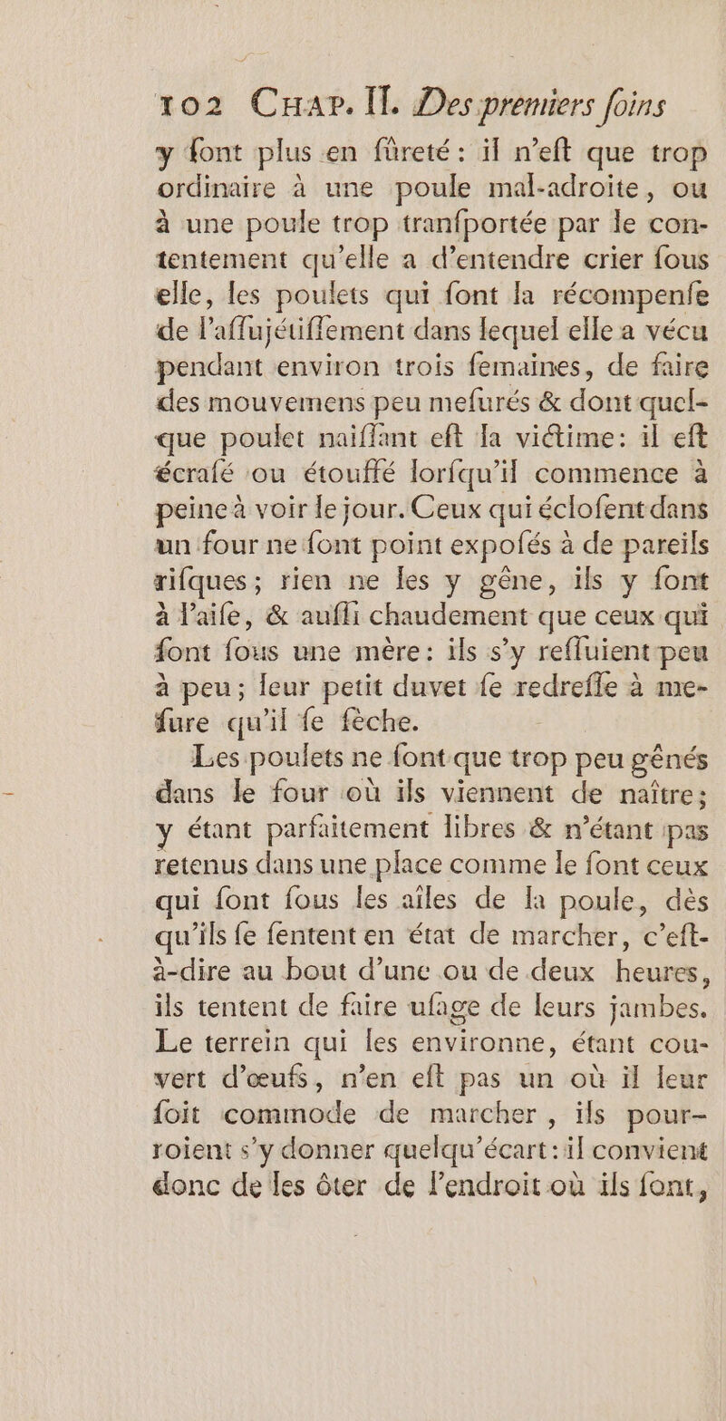 y font plus en füreté : il n’eft que trop ordinaire à une poule mal-adroite, ou à une poule trop tranfportée par le con- tentement qu'elle a d'entendre crier fous elle, les poulets qui font la récompenfe de l'affajétiffèment dans lequel elle a vécu pendant environ trois femaines, de faire des mouvemens peu mefurés &amp; dont quel- que poulet naïiflant eft Ja viétime: il eft écrafé ou étouffé lorfqu’il commence à peine à voir le jour. Ceux qui éclofent dans un four ne {ont point expolés à de pareils rifques; rien ne les y gêne, ils y font à l’aife, &amp; aufli chaudement que ceux qui font fous une mère: ils s’y reffuient peu à peu; leur petit duvet fe redrefle à me- fure qu'il fe fèche. Les poulets ne font que trop peu gênés dans le four où ils viennent de naître: y étant parfaitement libres &amp; n'étant pas retenus dans une place comme le font ceux qui font fous les ailes de [a poule, dès qu’ils fe fententen état de marcher, c’eft- a-dire au bout d’une ou de deux heures, ils tentent de faire ufage de leurs jambes. Le terrein qui les environne, étant cou- vert d'œufs, n’en eft pas un où il leur foit commode de marcher, ils pour- roient s’y donner quelqu’écart:il convient donc de les ôter de l'endroit où ils font,