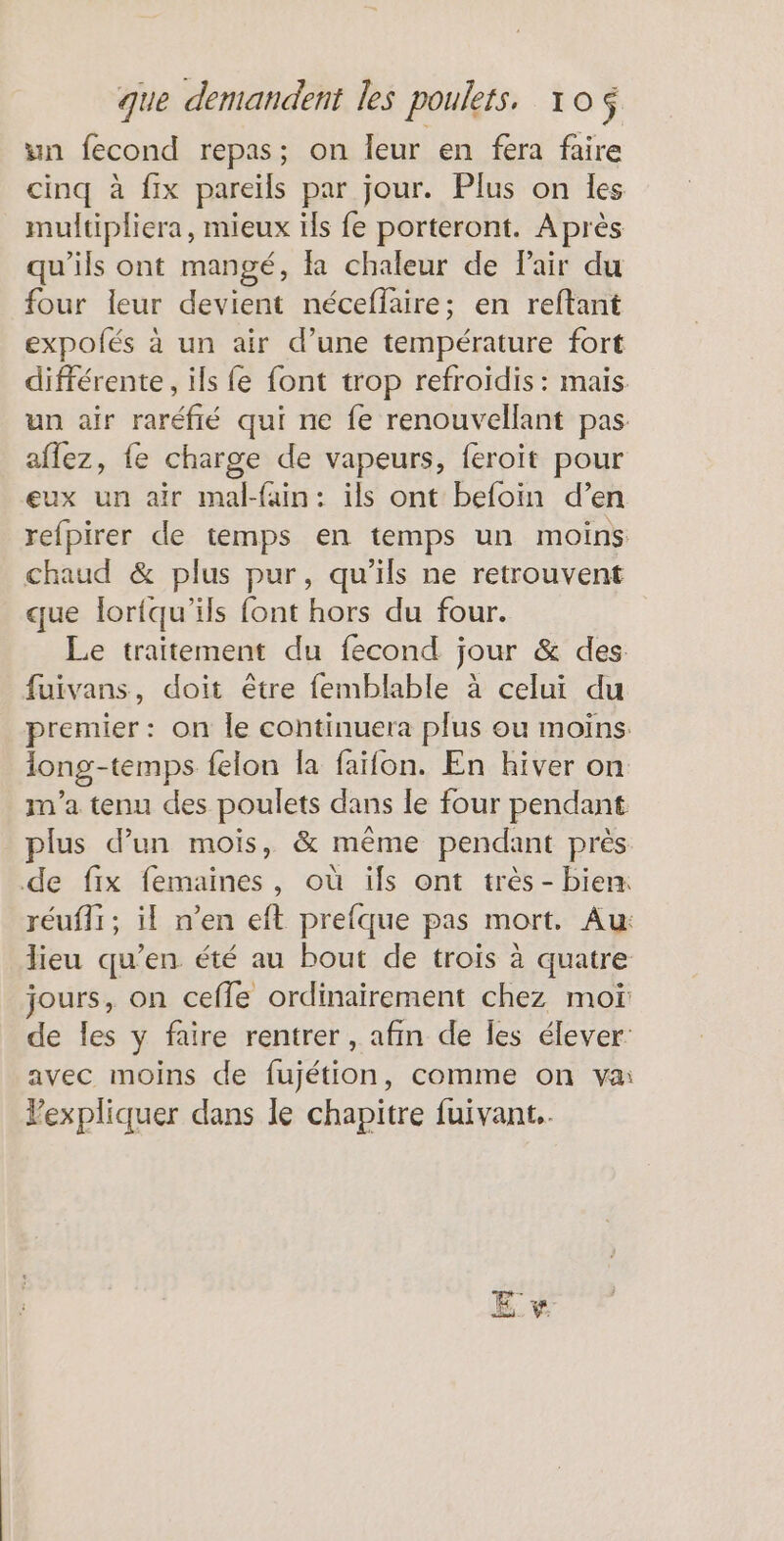 wn fecond repas; on leur en fera faire cinq à fix pareïls par jour. Plus on les multipliera, mieux ils fe porteront. Après qu’ils ont mangé, fa chaleur de Pair du four leur devient néceffaire; en reftant expolés à un air d’une température fort différente, ils fe font trop refroidis: mais un air raréfié qui ne fe renouvellant pas aflez, fe charge de vapeurs, feroit pour eux un air mal-fain: ils ont befoin d’ en refpirer de temps en temps un moins chaud &amp; plus pur, qu’ils ne retrouvent que lortqu'ils font hors du four. Le traitement du fecond jour &amp; des fuivans, doit être femblable à celui du premier: on le continuera plus ou moins long-temps felon la faïfon. En hiver on m'a tenu des poulets dans le four pendant plus d’un mois, &amp; même pendant près de fix femaines, où ils ont très - bien: réuffi; il n’en eft prefque pas mort. Au: lieu qu’en été au bout de trois à quatre jours, on cefle ordinairement chez moï de les y faire rentrer , afin de les élever: avec moins de fujétion, comme on va Vexpliquer dans le chapitre fuivant.. es