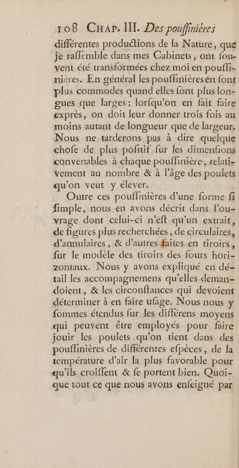 différentes productions de la Nature, qué je raflemble dans mes Cabinets, ont fou. vent été transformées chez moi en pouffi- nières. En général les pouffinièresen font plus commodes quand elles font plus lon- gues que larges ; lorfqu'on en fait faire exprès, on doit leur donner trois fois au moins autant de longueur que de largeur. Nous ne, tarderons pas à dire quelque chofe de plus pofitif fur les dimenfions convenables à chaque pouflinière, relati- Vement au nombre &amp; à l’âge des poulets qu'on veut y élever. Outre ces pouffinières d’une forme fi fimple, nous en avons décrit dans Pou- vrage dont celui-ci n’eft qu’un extrait, de figures plus recherchées, de cireulaires, d’annulaires , &amp; d’autres faites en tiroirs, fur le modèle des tiroirs des fours hori- zontaux. Nous y avons expliqué en dé- tail les accompagnemens qu'elles deman- doient, &amp; les circonftances qui devoient déterminer à en faire ufage. Nous nous Y fommes étendus fur Les différens moyens qui peuvent être employés pour faire jouir les poulets qu'on tient dans des | pouffinières de différentes efpèces, de Ia température d’air la plus favorable pour qu’ils croiflent &amp; fe portent bien. Quoi- que tout ce que nous avons enfeigné par