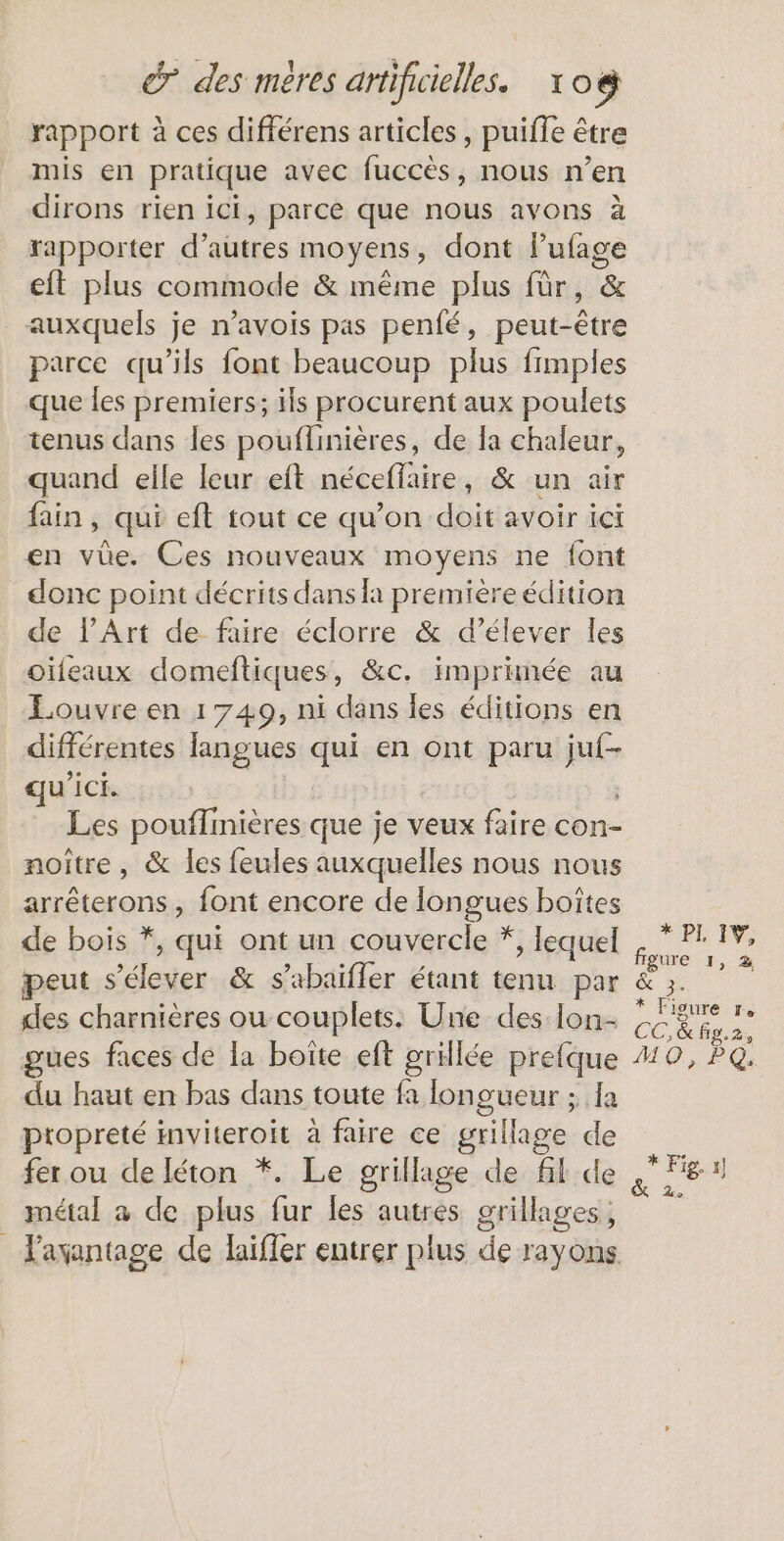rapport à ces différens articles, puifle être mis en pratique avec fuccès, nous n’en dirons rien ici, parce que nous avons à rapporter d’autres moyens, dont Le cit plus commode &amp; même plus für, auxquels je n’avois pas penfé, peut- His parce qu’ils font beaucoup plus fimples que les premiers; ils procurent aux poulets tenus dans les pouflinières, de la chaleur, quand elle leur eft néceffaire, &amp; un air fain, qui eft tout ce qu’on doit avoir ici en vüe. Ces nouveaux moyens ne font donc point décrits dans la première édition de l'Art de faire éclorre &amp; d'élever les oïfeaux domeftiques, &amp;c. imprimée au Louvre en 1749, ni dans les éditions en différentes langues qui en ont paru ie qu'ici. Les pouffinières que je veux faire con- noître, &amp; les feules auxquelles nous nous arrêterons, font encore de longues boîtes de bois *, qui ont un couvercle *, lequel des charnières ou couplets. Une des lon- gues faces de la boîte eft grillée prefque du haut en bas dans toute fa longueur ; 1a propreté inviteroit à faire ce grillage de fer ou de Iéton *. Le grillage de fil de métal a de plus fur les autres grillages, * PL EV, figure 1, 2 3% * Figure re GE, &amp; fig. ds MO, PQ: * Fig, 1]