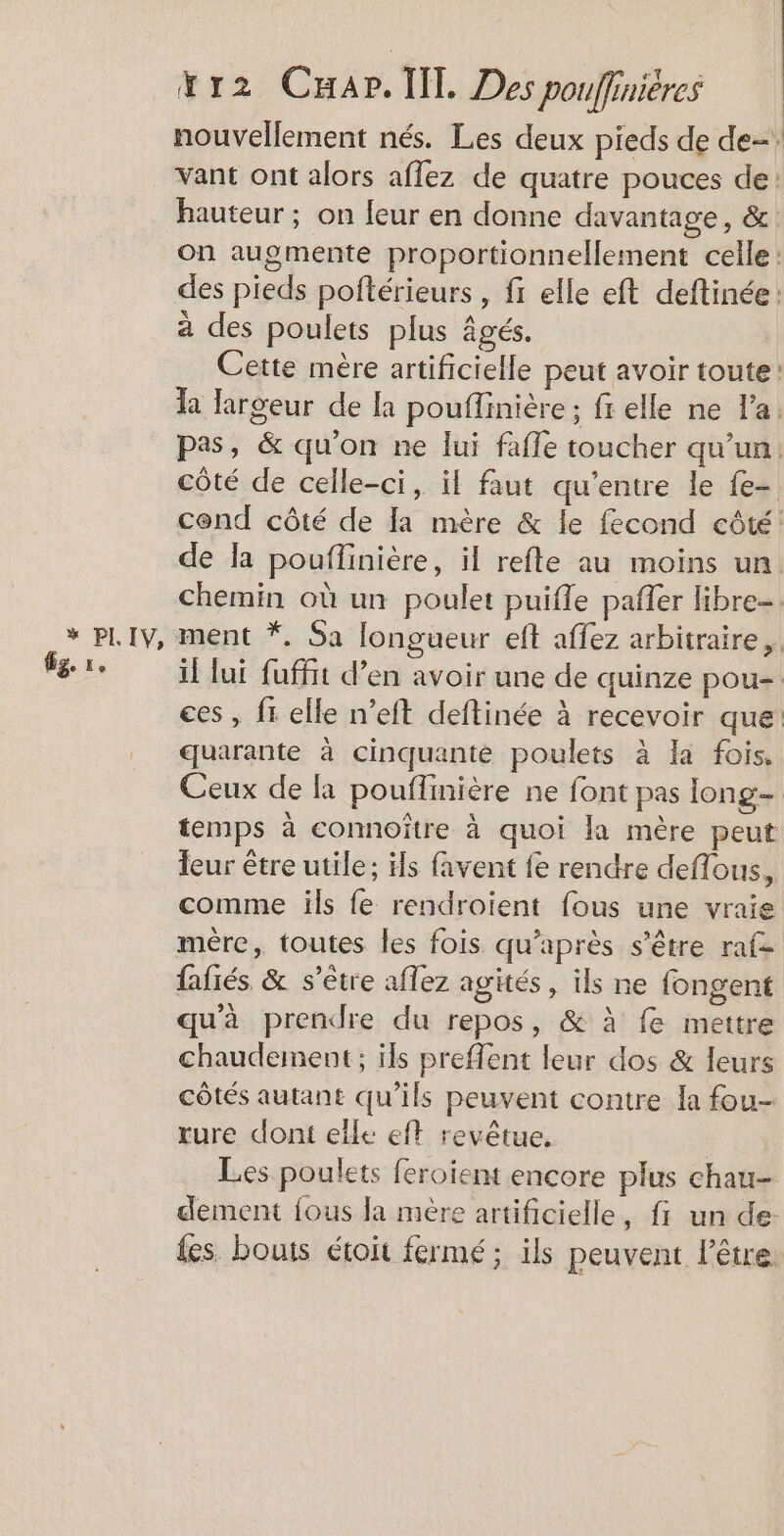 fge 1e xr2 Car. lil Des pouffinières nouvellement nés. Les deux pieds de de: vant ont alors aflez de quatre pouces de: hauteur ; on leur en donne davantage, &amp; on augmente proportionnellement celle: des pieds poftérieurs , fr elle eft deftinée: a des poulets plus âgés. Cette mère artificielle peut avoir toute: la largeur de la pouffinière ; fr elle ne l’a. pas, &amp; qu'on ne lui fafle toucher qu’un. côté de celle-ci, il faut qu'entre le fe- cond côté de la mère &amp; le fecond côté: de la pouflinière, il refte au moins un. chemin où un poulet puifle pañer libre=. il lui fuffit d’en avoir une de quinze pou- ces , fr elle n’eft deftinée à recevoir que quarante à cinquante poulets à Ia fois. Ceux de là pouflmière ne font pas long- temps à connoître à quoi la mère peut leur être utile; ils favent fe rendre deflous, comme ils fe rendroient fous une vraie mére, toutes les fois qu'après s'être raf- fafiés &amp; s'être aflez agités , ils ne fongent qu'à prendre du repos, &amp; à fe mettre chaudement ; ils preffent leur dos &amp; leurs côtés autant qu'ils peuvent contre la fou- rure dont elle eft revêtue. Les poulets feroïent encore plus chau- dement fous Ja mère artificielle, f un de: fes. bouts étoit fermé; ils peuvent lêtre: