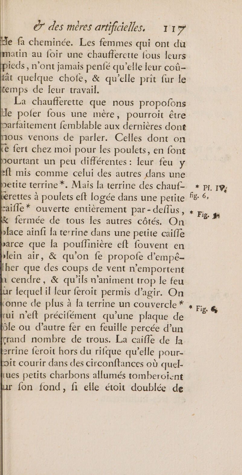 € fa cheminée. Les femmes qui ont du atin au foir une chaufferette {ous leurs ieds , n’ont jamais penfé qu’elle leur coû- fât quelque chofe, & qu’elle prit fur le temps de eur travail. La chaufferette que nous propofons e poler fous une mère, pourroit être barfaitement femblable aux dernières dont ous venons de parler. Celles dont on € fert chez moi pour les poulets, en font Dourtant un peu différentes : leur feu y ft mis comme celui des autres dans une >etite terrine *. Mais [a terrine des chauf- érettes à poulets eft logée dans une petite caifle* ouverte entièrement par- deflus, fermée de tous les autres côtés. On face ainfi la terrine dans une petite caiffe sarce que la pouflinière eft fouvent en ein air, & qu’on fe propofe d’empé- Iher que des coups de vent n’emportent 1 cendre, & qu'ils n’animent trop le feu ar lequel il leur feroit permis d'agir. On tonne de plus à [a terrine un couvercle * rui n’eft précifément qu’une plaque de le ou d’autre fer en feuille percée d’un fçrand nombre de trous. La caifle de Ja frrine feroit hors du rifque qu’elle pour- it courir dans des circonftances où quel- lues petits charbons allumés tombercient {on fond, fi elle étoit doublée de * PL EN fig. 6, * Fig. #
