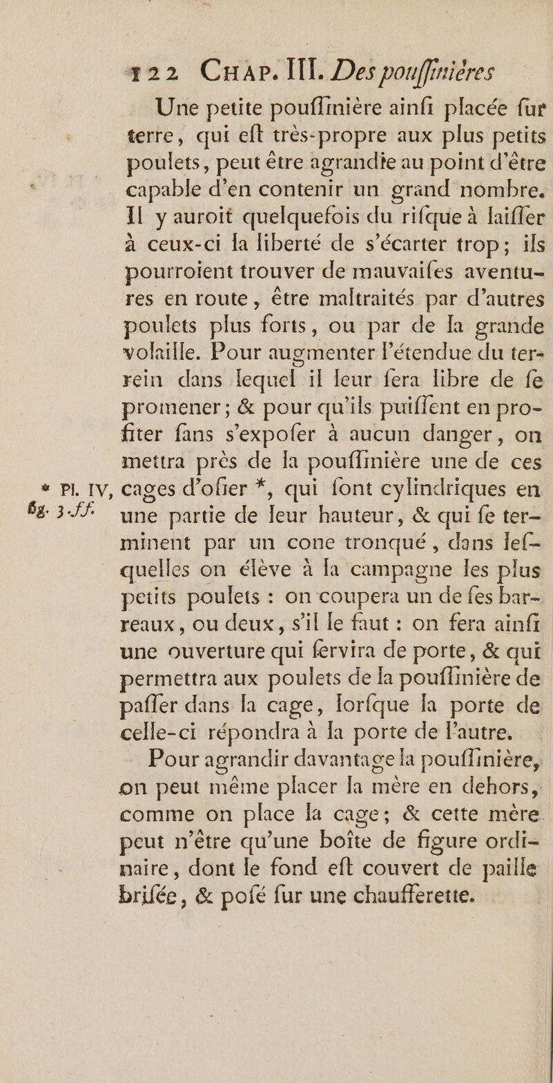 Gg. 3.JS. Une petite pouflmière ainfi placée fur terre, qui eft très-propre aux plus petits poulets, peut être agrandie au point d’être capable d’en contenir un grand nombre. à ceux-ci fa liberté de s’écarter trop; ils pourroient trouver de mauvaifes aventu- res en route, être maltraités par d’autres poulets plus “forts, ou par de la grande volaille. Pour augmenter létendue du ter- rein dans lequel ïl leur fera libre de fe promener ; &amp; pour qu’ils puiffent en pro- fiter fans s’expofer à aucun danger, on mettra près de la pouffinière une de ces cages d’ofier *, qui font cylindriques en une partie de Jeur hauteur, &amp; qui fe ter- minent par un cone tronqué, dans lef- quelles on élève à [a campagne les plus petits poulets : on coupera un de fes bar- reaux, ou deux, s’il le faut : on fera ainfr une ouverture qui fervira de porte, &amp; qui permettra aux poulets de la pouflmière de pafler dans la cage, lorfque la porte de celle-ci répondra à [a porte de Pautre. Pour agrandir davantage a pouflinière, on peut même placer la mère en dehors, comme on place la cage; &amp; cette mère. peut n'être qu’une boîte de figure ordi- naire, dont le fond eft couvert de paille brifée, &amp; pofé fur une chaufferette.