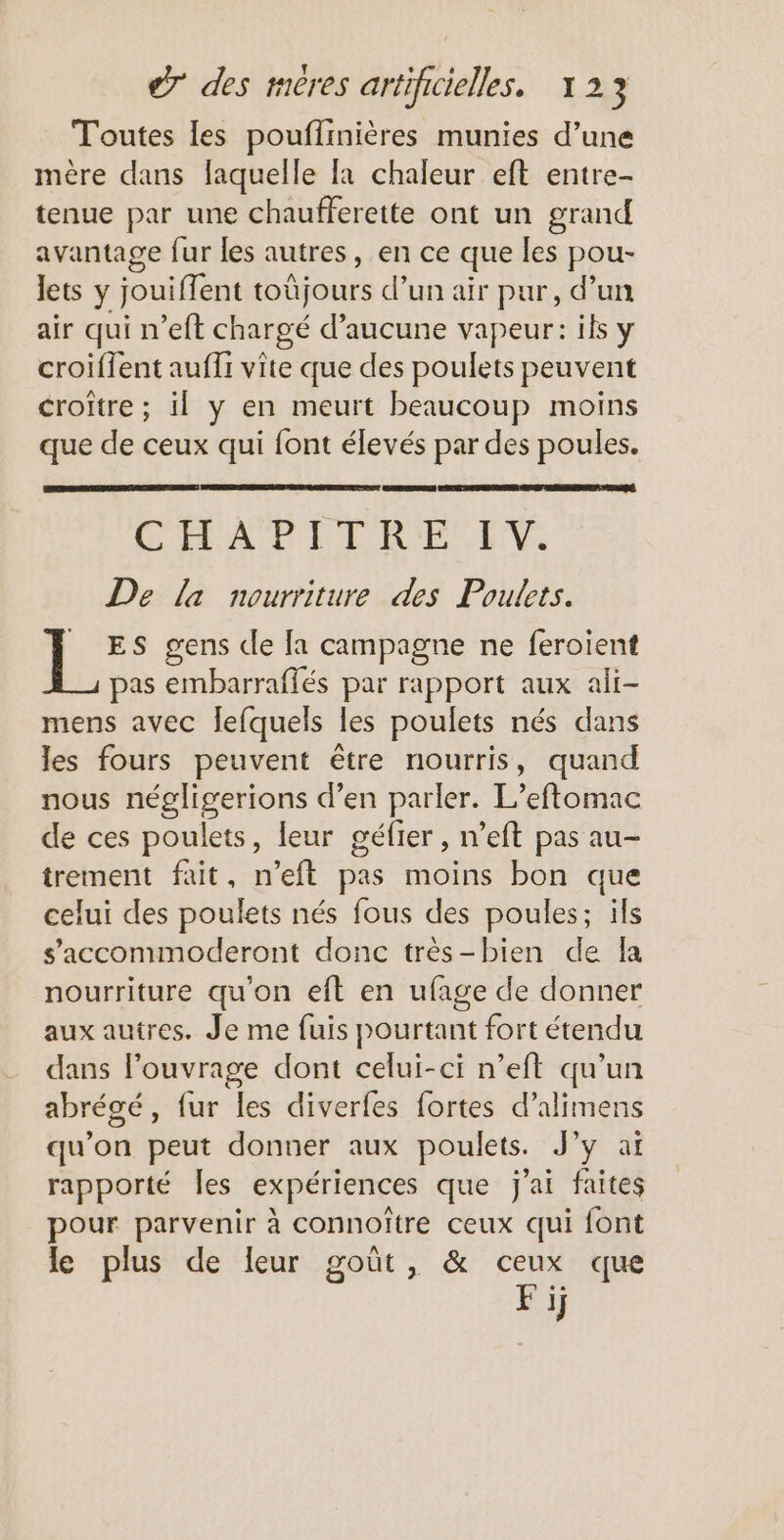 Toutes les pouflinières munies d’une mère dans laquelle [a chaleur eft entre- tenue par une chaufferette ont un grand avantage fur les autres, en ce que les pou- Jets y jouiffent toûjours d’un aïr pur, d’un air qui n’eft chargé d'aucune vapeur: ils y croiffent aufli vite que des poulets peuvent croitre ; il y en meurt beaucoup moins que de ceux qui font élevés par des poules. GÉLAPEIR'E EVE De la nourriture des Poulets. ES gens de [a campagne ne feroient pas embarraffés par rapport aux ali- mens avec lefquels les poulets nés dans les fours peuvent être nourris, quand nous négligerions d’en parler. L’eftomac de ces poulets, leur géfier, n’eft pas au- trement fait, n’eft pas moins bon que celui des poulets nés fous des poules; ils s’'accommoderont donc très-bien de Îa nourriture qu'on eft en ufage de donner aux autres. Je me fuis pourtant fort étendu dans louvrage dont celui-ci n’eit qu’un abrégé, fur les diverfes fortes d’alimens qu’on peut donner aux poulets. J’y at rapporté Îles expériences que j'ai faites pour parvenir à connoïtre ceux qui font le plus de leur goût, & ceux que Fij
