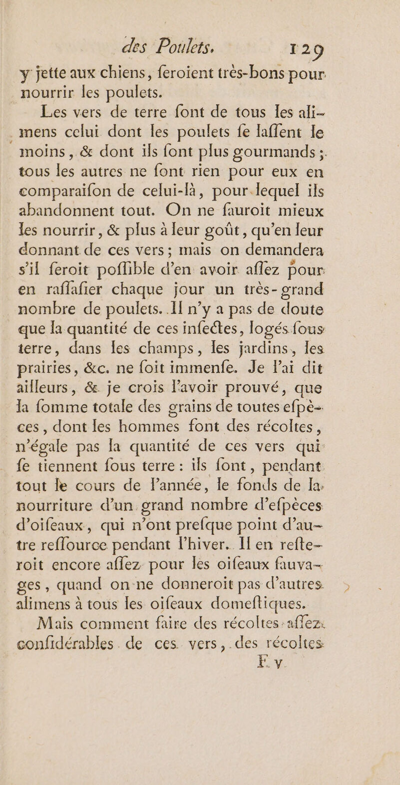 y jette aux chiens, feroient très-bons pour nourrir les poulets. Les vers de terre font de tous les ali- mens celui dont les poulets fe laffent le moins , &amp; dont ils font plus gourmands ;. tous les autres ne font rien pour eux en comparaifon de celui-là, pour.lequel ils abandonnent tout. On ne fauroit mieux les nourrir, &amp; plus à leur goût, qu’en leur donnant de ces vers; mais on demandera s’il feroit poflible d’en avoir aflez pour en raflafier chaque jour un très- grand nombre de poulets. Il n’y a pas de doute que Îa quantité de ces infeétes, logés fous terre, dans Îes champs, les jardins, Îes prairies, &amp;c. ne foit immenfe. Je lai dit ailleurs, &amp;. je crois l'avoir prouvé, que la fomme totale des grains de toutes efpè- ces, dont les hommes font des récoltes, n'égale pas la quantité de ces vers qui fe tiennent fous terre : ils font, pendant tout le cours de lPannée, le fonds de la. nourriture d’un grand nombre d° efpèces d’oifeaux, qui n’ont prefque point d’au- tre reflource pendant l'hiver. Il en refte- roit encore aflez pour les oifeaux fauva- ges, quand on ne donneroit pas d’autres alimens à tous les oifeaux domeftiques. Mais comment faire des récoltes :affez: confidérables . de ces. vers, des récoltes FE. y