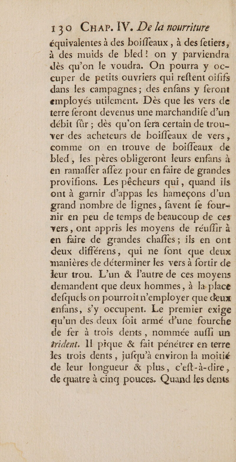 équivalentes à des boiffeaux , à des fetiers, à des muids de bled! on y parviendra dès qu’on le voudra. On pourra y oc- cuper de petits ouvriers qui reftent oififs dans les campagnes; des enfans y feront employés utilement. Dès que les vers de terre feront devenus une marchandife d’un débit für ; dès qu’on fera certain de trou- ver des acheteurs de boïfleaux de vers, comme on en trouve de boiffleaux de bled, Jes pères obligeront leurs enfans à en ramafler aflez pour en faire de grandes provifions. Les pêcheurs qui, quand ils ont à garnir d’appas les hameçons d’un grand nombre de lignes, favent fe four- nir en peu de temps de beaucoup de ces vers, ont appris les moyens de réuffir à en faire de grandes chafles; ils en ont deux différens, qui ne font que deux manières de déterminer les vers à fortir de leur trou. L’un &amp; l’autre de ces moyens demandent que deux hommes, à fa place defquels on pourroitn’employer que deux enfans, s’y occupent. Le premier exige qu’un des deux foit armé dune fourche de fer à trois dents, nommée aufli un trident, 1 pique &amp; fait pénétrer en terre les trois dents, jufqu’à environ la moitié de leur Ilongueur &amp; plus, c’eft-à-dire, de quatre à cinq pouces. Quand les dents