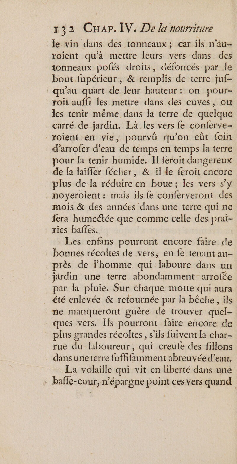 le vin dans des tonneaux; car ils n’au- roient qu'a mettre leurs vers dans des tonneaux pofés droits, défoncés par le bout fupérieur, &amp; remplis de terre juf- qu’au quart de leur hauteur: on pour- roit aufli les mettre dans des cuves, ou les tenir même dans la terre de quelque carré de jardin. La les vers fe conferve- roïient en vie, pourvû qu’on eùt foin d’arrofer d’eau de temps en temps la terre pour la tenir humide. IT feroit dangereux de la laifler fécher, &amp; il le feroit encore plus de [a réduire en boue; les vers s’y _moyeroient : mais ils fe conferveront des mois &amp; des années dans une terre qui ne fera humectée que comme celle des prai- ries bafes. Les enfans pourront encore faire de bonnes récoltes de vers, en fe tenant au- près de l’homme qui laboure dans un jardin une terre abondamment arrofée par la pluie. Sur chaque motte qui aura été enlevée &amp; retournée par la bêche, ils me manqueront guère de trouver quel- ques vers. Ils pourront faire encore de plus grandes récoltes , s'ils fuivent Ia char- rue du faboureur, qui creufe des fillons dans une terre fuffifamment abreuvée d’eau. La volaille qui vit en liberté dans une - bafle-cour, n’épargne point ces vers quand