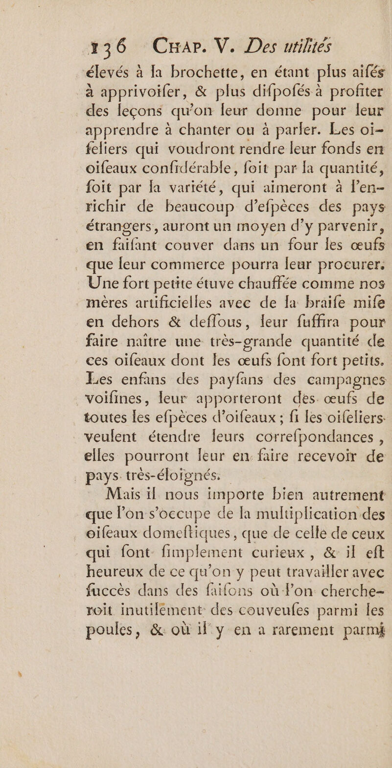 236 Car. V. Des urilites élevés à la brochette, en étant plus aïfés à apprivoïfer, & plus difpofés à profiter des leçons «qu'on leur donne pour leur apprendre à à chanter ou à parler. Les oi- feliers qui voudront rendre leur fonds en oifeaux confidérable, foit par fa quantité, foit par fa variété, qui aïmeront à len- richir de beaucoup d’efpèces des pays étrangers, auront un moyen d’y parvenir, en faifant couver dans un four les œufs . que leur commerce pourra leur procurer. Une fort petite étuve chauffée comme nos mères artificielles avec de fa braife mife en dehors & deflous, leur fuffira pour faire naître une très-orande quantité de ces oifeaux dont les œufs font fort petits. Les enfans des payfans des campagnes voifines, leur apporteront des œufs de toutes les efpèces d’oifeaux ; fi les oifeliers: veulent étendre fleurs correfpondances , elles pourront leur en faire recevoir de | pays très-éloïgnés. Mais il nous importe bien autrement que l’on s’occupe de la multiplication des oifeaux domeftiques, que de celle de ceux qui font fimplement curieux , & il eft heureux de ce qu'on y peut travailler avec fuccès dans des faifons où lon cherche- roit inutilement des couveufes parmi les poules, & où il y en a rarement parmi