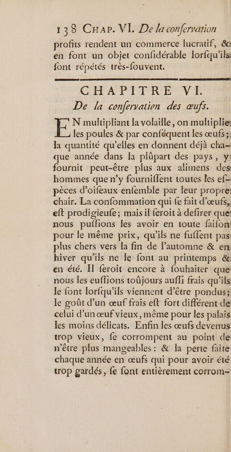 profits rendent un commerce lucratif, &amp;a en font un objet confidérable lorfqu'ils: font répétés très-fouvent. CHAPITRE VE De la confervation des œufs. N multipliant la volaille, on multiplie: les poules &amp; par conféquent les œufs ;: la quantité qu’elles en donnent déjà cha- que année dans [a plüpart des pays, yi fournit peut-être plus aux alimens des hommes que n’y fourniflent toutes les ef- pèces d’oifeaux enfemble par leur propre chair. La confommation qui fe fait d'œufs, eft prodigieufe; mais il feroit à defirer que: nous puflions les avoir en toute faifon: pour le même prix, qu'ils ne fuflent pas: plus chers vers la fin de Pautomne &amp; en hiver qu’ils ne le font au printemps &amp; en été. IT feroit encore à fouhaiter que nous les euffrons toùjours aufli frais qu’ils le font lorfqu’ils viennent d’être pondus; le goût d’un œuf frais eft fort différent dé celui d’un œuf vieux, même pour les palais les moins délicats. Enfin les œufs devenus trop vieux, fe corrompent au point de n'être plus mangeables : &amp; la perte faite chaque année en œufs qui pour avoir été trop gardés, fe font entièrement corrom-