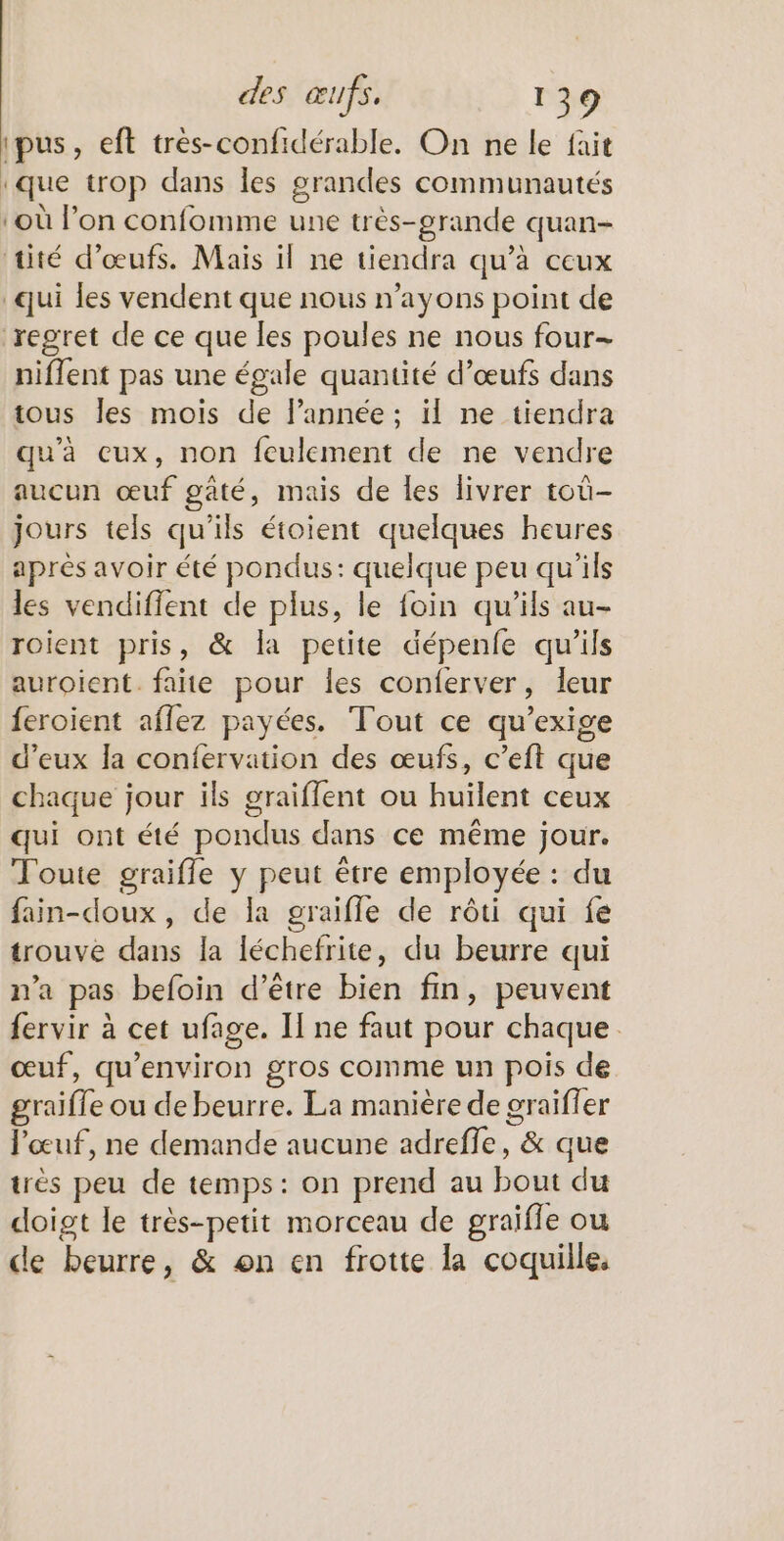 ‘pus, eft très-confidérable. On ne le fait ‘que trop dans les grandes communautés ‘où l’on confomme une très-grande quan- tité d'œufs. Mais il ne tiendra qu’à ceux qui les vendent que nous n’ayons point de regret de ce que les poules ne nous four- niflent pas une égale quantité d’œufs dans tous Îles mois de l’année ; il ne tiendra qu'à ceux, non fculement de ne vendre aucun œuf gaté, mais de les livrer toû- jours tels qu’ils étoient quelques heures après avoir été pondus: quelque peu qu'ils les vendiffent de plus, le foin qu'ils au- roient pris, &amp; la petite dépenfe qu’ils auroient. faite pour les conferver, leur feroient aflez payées. Tout ce qu’exige d'eux la confervation des œufs, c’eft que chaque jour ils graiffent ou huïlent ceux qui ont été pondus dans ce même jour. Toute graifle y peut être employée : du fain-doux, de la graifle de rôti qui fe trouve dans la léchefrite, du beurre qui n’a pas befoin d’être bien fin, peuvent fervir à cet ufage. II ne faut pour chaque œuf, qu'environ gros comme un pois de graifle ou de beurre. La manière de oraifler l'œuf, ne demande aucune adreffe, &amp; que très peu de temps: on prend au bout du doigt le très-petit morceau de graiffe ou de beurre, &amp; on en frotte la coquille.