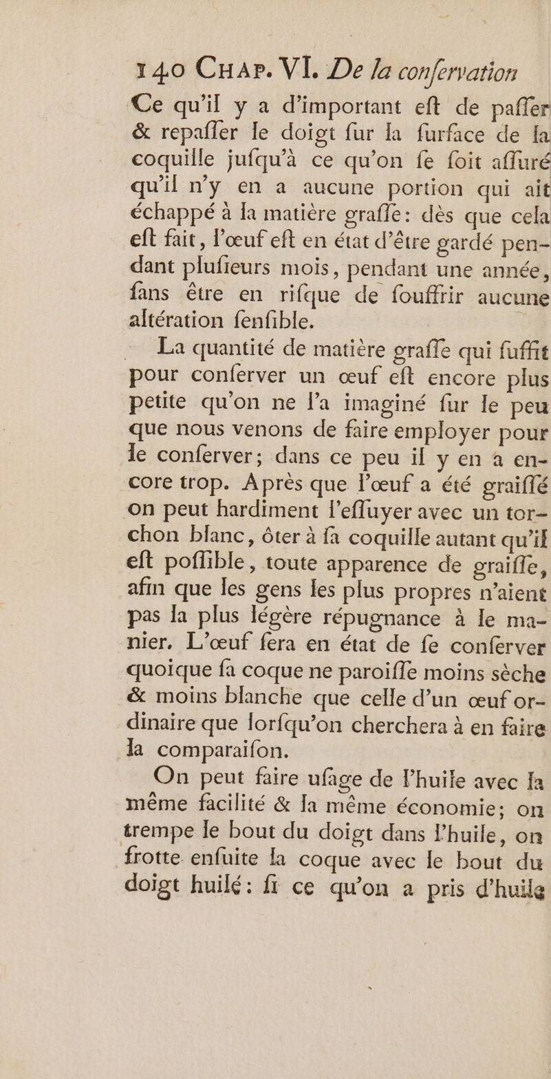 Ce qu'il y a d’important eft de pañler &amp; repafler le doigt fur la furface de a coquille jufqu'à ce qu’on fe foit afluré qu'il ny en a aucune portion qui ait échappé à la matière grafle: dès que cela eft fait, l'œuf eft en état d’être gardé pen- dant plufieurs mois, pendant une année, fans être en rifque de fouffrir aucune altération fenfible. La quantité de matière grafle qui fuffit pour conferver un œuf eft encore plus petite qu'on ne la imaginé fur le peu que nous venons de faire employer pour le conferver; dans ce peu il y en à en- core trop. Aprés que l'œuf a été graiflé on peut hardiment l’efluyer avec un tor- chon blanc, ôter à fa coquille autant qu'il eft poilible, toute apparence de graifle, afin que les gens es plus propres n'aient pas la plus légère répugnance à le ma- nier, L’œuf fera en état de fe conferver quoique fa coque ne paroifle moins sèche &amp; moins blanche que celle d’un œuf or- dinaire que lorfqu’on cherchera à en faire la comparaifon. On peut faire ufage de l'huile avec Ia même facilité &amp; Ja même économie: on trempe le bout du doigt dans l'huile, on frotte enfuite la coque avec le bout du doigt huilé: fi ce qu’on à pris d'huile