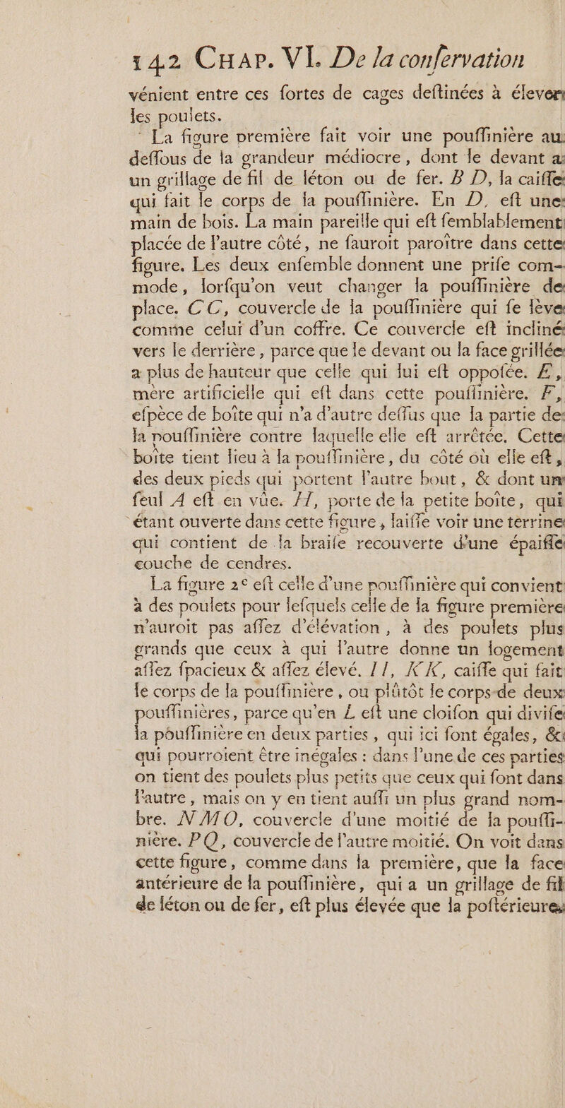 vénient entre ces fortes de cages deftinées à élever les poulets. ‘ La figure première fait voir une pouffiniére au deffous de la grandeur médiocre, dont le devant un grillage de fil de léton ou de fer. P D), la caifle qui fait le corps de {a pouflinière. En D, eft une: main de bois. La main pareïlle qui eft femblablement placée de autre côté, ne fauroit paroître dans cette: figure. Les deux enfemble donnent une prife com- mode, lorfqu'on veut changer la pouflinière de: place. CC, couvercle de a pouffinière qui fe lève: comine celui d’un coffre. Ce couvercle eft incliné vers le derrière, parce que le devant ou la face grillée: a plus de hauteur que celle qui lui eft oppotée. Æ, mére artificielle qui eft dans cette pouilinière. Æ, efpèce de boïte qui n'a d’autre deffus que Ia partie des Ja nouflinière contre laquelle elle eft arrêtée. Cette boite tient lieu à la pouflinière, du côté où elle eft, des deux pieds qui portent Pautre bout, &amp; dont um feul 4 eft en vûe. #7, porte de la petite boîte, qui “étant ouverte dans cette figure, faiffe voir une terrine qui contient de la braife recouverte dune épaiflé eouche de cendres. La figure 2° eft celle d’une pouffinière qui convient: à des poulets pour lefquels celle de la figure première n'auroit pas aflez d'élévation, à des poulets plus grands que ceux à qui l'autre donne un iogement aflez fpacieux &amp; affez élevé. 17, X°K, caïffe qui fait le corps de la pouffiniere , où plütôt le corps-de deux pouffinières, parce qu'en L eft une cloifon qui divife la pouffinière en deux parties, qui ici font épales, &amp;i qui pourroient être mégales : dans l’une de ces parties on tient des poulets plus petits que ceux qui font dans l'autre, mais on y en tient auffi un plus grand nom- bre. N'ATO, couvercle d'une moitié de Ia pouffi- nière. PQ, couvercle de l'autre moitié. On voit dans cette figure, comme dans la première, que la face antérieure de la pouflinière, qui a un grillage de fil de féton ou de fer, eft plus élevée que la poftérieures