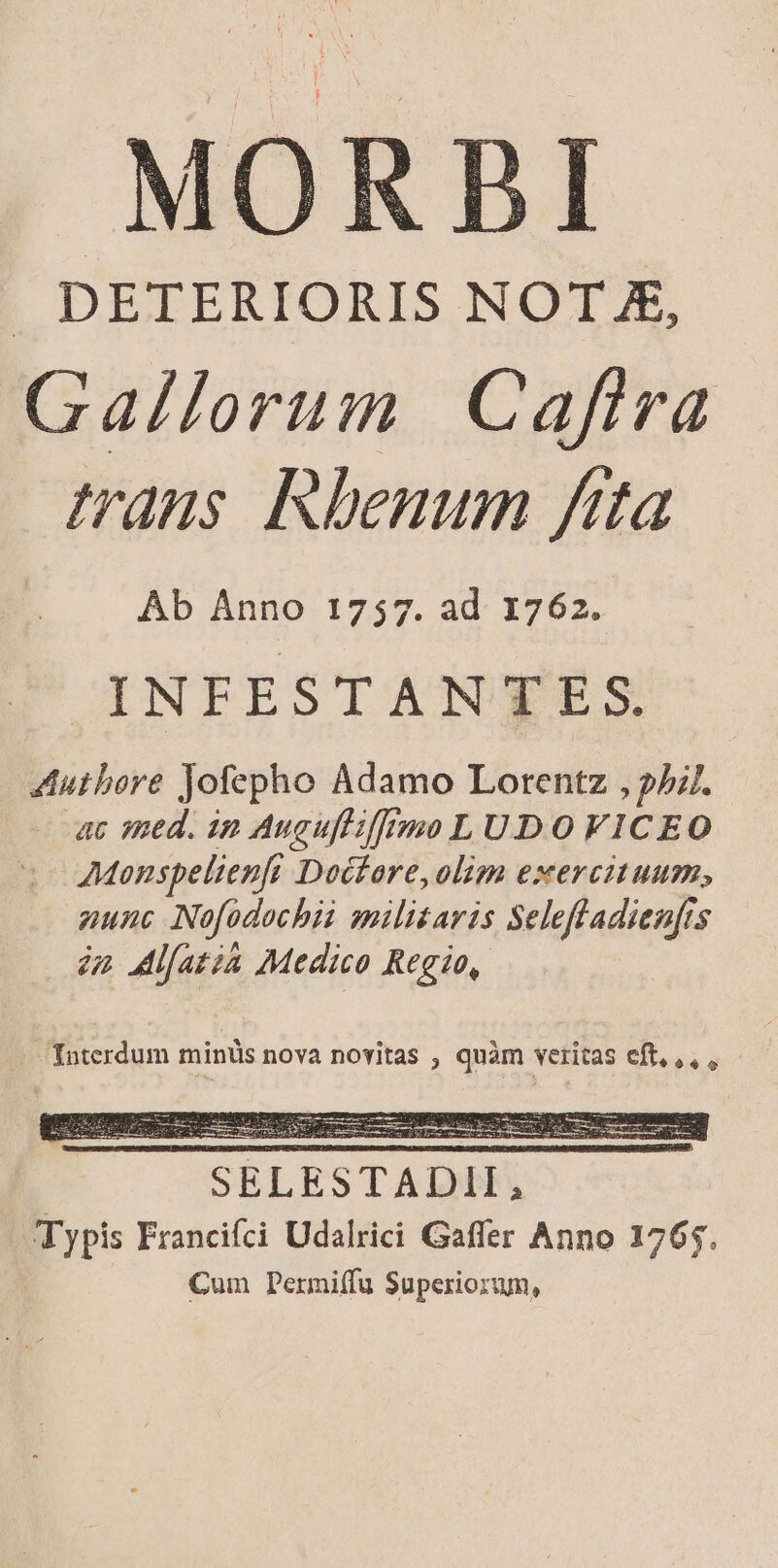 MOR . DETERIORIS NOT X, Gallorum Cafira trans Rhenum fita Ab Anno 1757. ad 1762. OYNTFESTAN SES Authore Jofepho Adamo Lorentz , 2. uc med. in Augufliffimo L UD O VICEO AMonspelienft Doctore, olim exercituum, nunc Nofodochii militaris Selefladienfts iz Mifatia Medico Regio, Interdum minüs nova novitas , quàm veritas eft,,,, OE CURAS d ODE eie ga E t SELESTADII Typis Francifci Udalrici Gaffer Anno 1765. Cum Permiffu Superiorum,