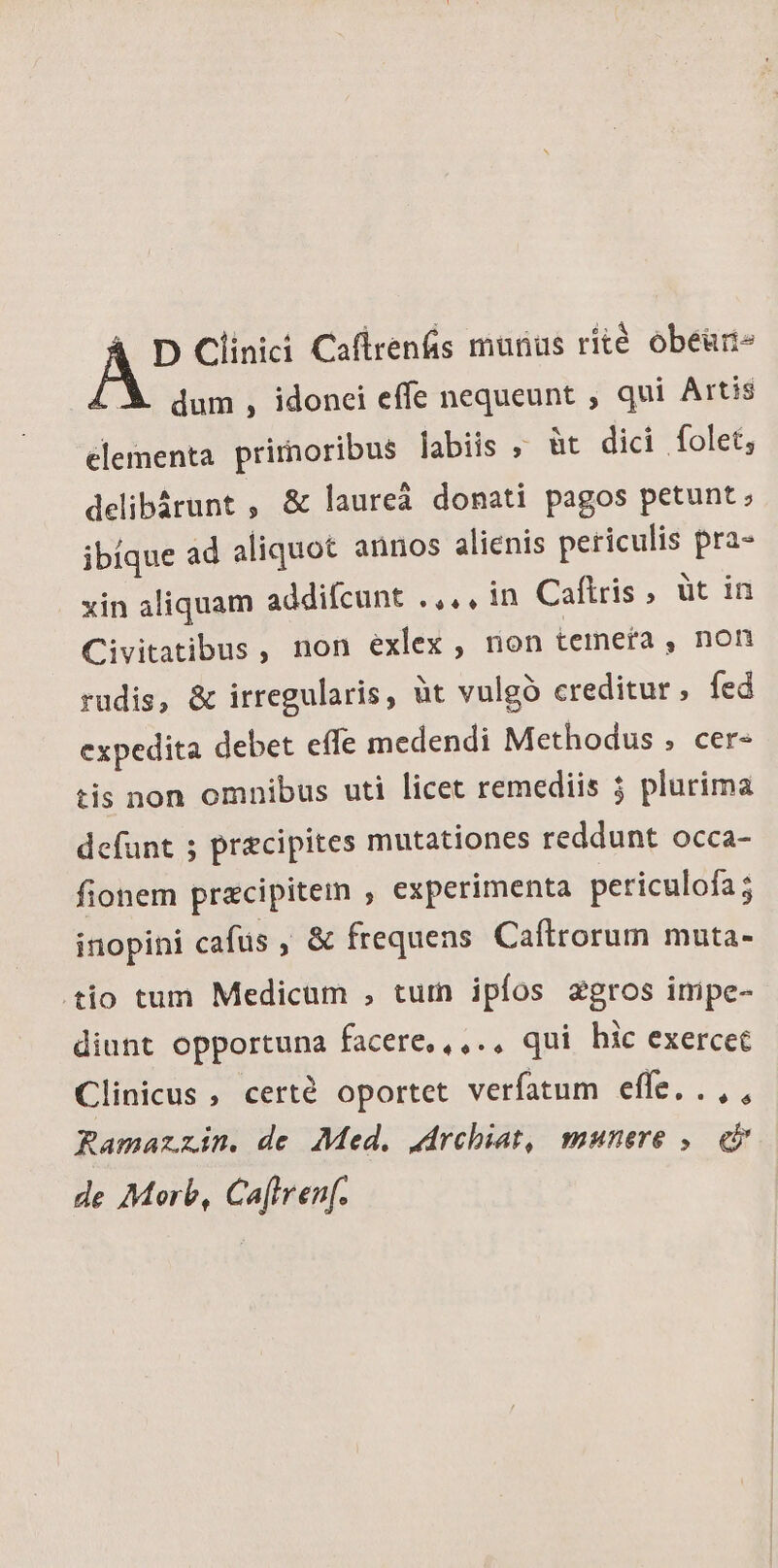 X dum, idonei effe nequeunt , qui Artis elementa primoribus labiis » üt dici folet, delibárunt , &amp; laureà donati pagos petunt; ibique ad aliquot annos alienis periculis pra- xin aliquam addifcunt .,., in Caftris , üt in Civitatibus, non exlex , non temerta , non rudis, &amp; irregularis, àt vulgó creditur, fed expedita debet effe medendi Methodus , cer- tis non omnibus uti licet remediis 5 plurima defunt ; praecipites mutationes reddunt occa- fionem praecipitem , experimenta periculofa 5 inopini cafus , &amp; frequens Caftrorum muta- tio tum Medicum , tum ipíos agros impe- diunt opportuna facere,,,.. qui hic exercet Clinicus , certé oportet verfatum effe. .,, Ramazzin. de Med. drchiat, munere ,— i de Morb, Ca[trenf.