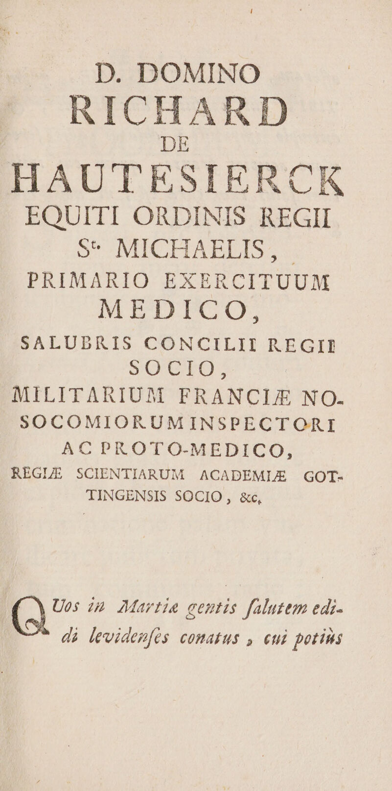 D. DOMINO RICHARD DE | HAUTESIERCK EQUITI ORDINIS REGII S* MICHAELIS, - PRIMARIO EXERCITUUM MEDICO, SALUBRIS CONCILII REGII SOUVIO; MILITARIUM FRANCIJE NO. SOCOMIORUMINSPECTORI AC PROTO-MEDICO, REGLE SCIENTIARUM ACADEMLE GOT- TINGENSIS SOCIO , &c, N Uos ip Martie eentis falutem edi.