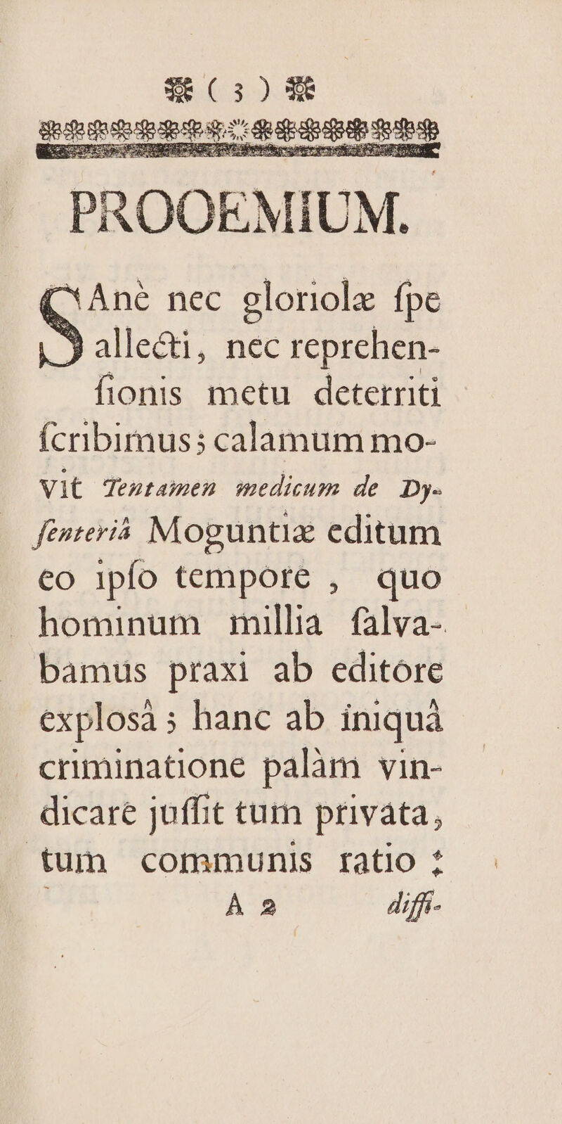 (30 X UE eile BI PROOEMIUM.. (Ane nec gloriole fpe |. 9 alledti, nec reprehen- fionis metu deterriti Ícribimuss calamum mo- Vit Tentamen medicum de Dy- feiteriá Moguntiz editum co ipfo tempore , quo hominum millia falva- bamus praxi ab editore explosà; hanc ab iniquá criminatione palàm vin- dicare juffit tum privata, tum communis ratio : ; À 2 diffi-