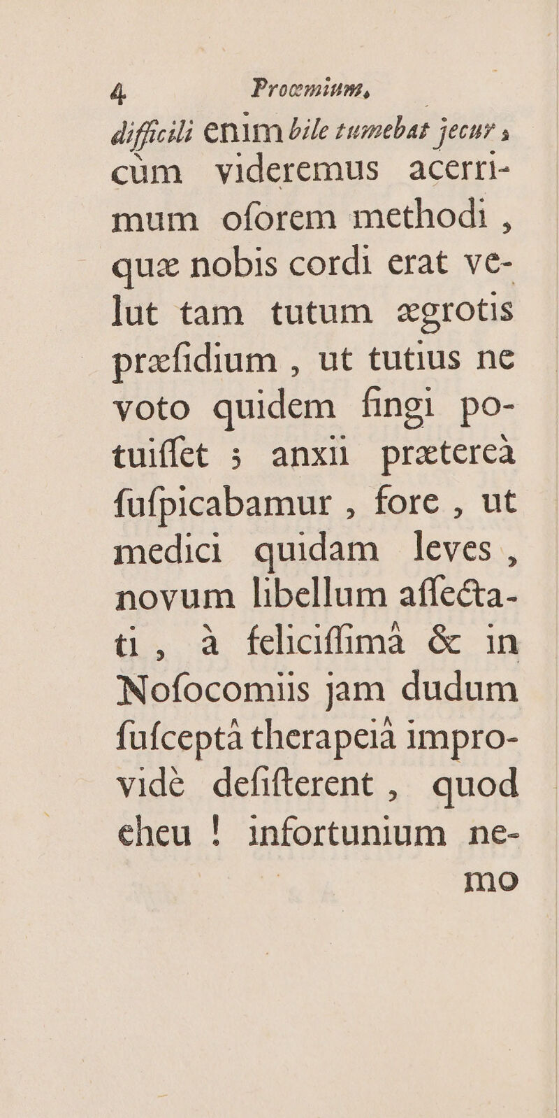 difficili enim Zile pour jeen s cum videremus acerri- mum oforem methodi , quz nobis cordi erat ve- lut tam tutum zgrotis przfidium , ut tutius ne voto quidem fingi po- tuiffet 5 anxiü pratercà fufpicabamur , fore , ut medicd quidam leves, novum libellum affe&amp;a- t , à fciciffimà &amp; in Nofocomiis jam dudum fufceptà therapeià impro- vidé defifterent , quod eheu ! infortunium ne- mo