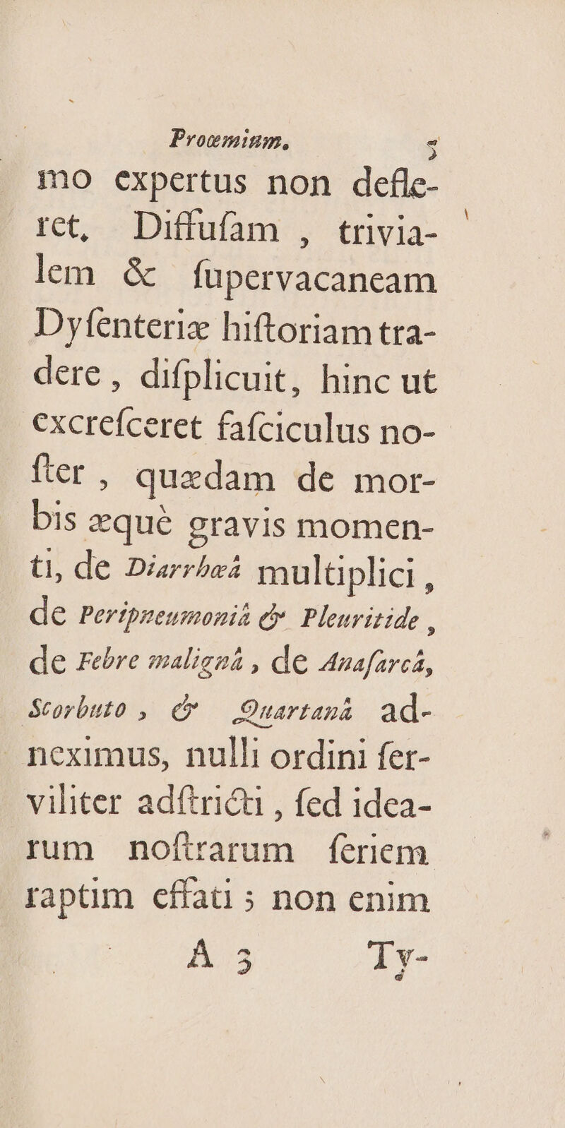 Progmium, - 2 mo expertus non defle- rct, Diffufam , trivia- lem. d füupervacaneam Dyfenteriz hiftoriam tra- dere, difplicuit, hinc ut excrefceret fafciculus no- fter, quedam de mor- bis zequé gravis momen- t, de Diarrbaá multiplici , de Pertpneumonia e Pleuritide , de Febre maliezá , de Anafarcá, &amp;Storbuto ,. e Quartaná ad- neximus, nulli ordini fer- viliter adítricu , fed 1dea- rum noftarum feriem raptim cffati 5 non enim A73 Av-