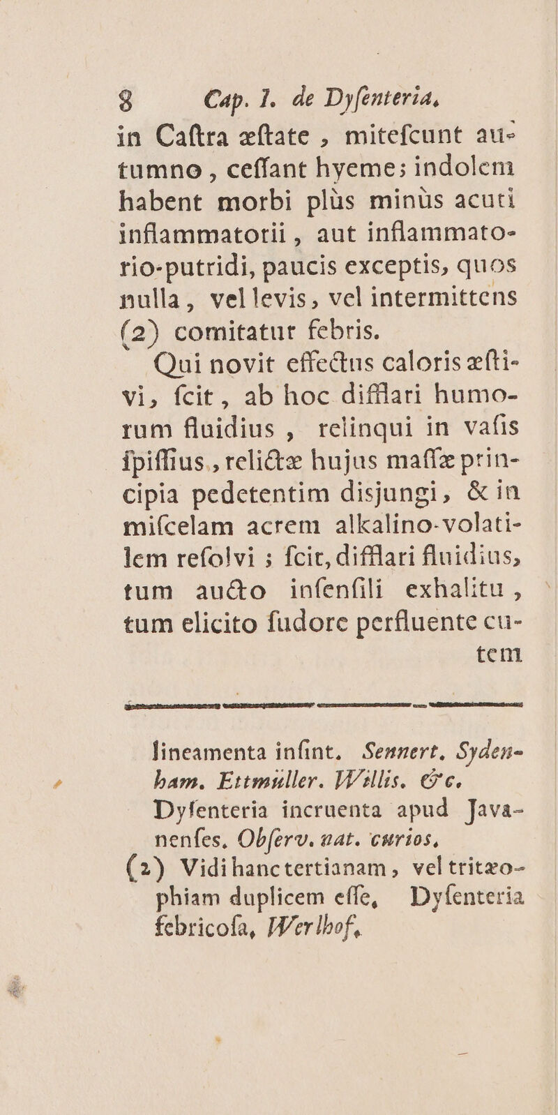 in Caftra aftate , mitefcunt au» tumno , ceffant hyeme; indolem habent morbi plüs minüs acuti inflammatotii, aut inflammato- rio-putridi, paucis exceptis, quos nulla, vellevis, vel intermittens (2) comitatur febris. Qui novit effectus caloris efti- vi, fcit, ab hoc difllari humo- rum fluidius, relinqui in vafis ipiffius., reli&amp;x hujus maffz prin- cipia pedetentim disjungi, &amp; in miícelam acrem alkalino-volati- lem refolvi ; fcit, difflari fluidius, tum auc&amp;o infenfili exhalitu , tum elicito fudorc perfluente cu- tem lineamenta infint. Semnert, Syden- bam. Ettmuller. Wsllis. €?c. Dyfenteria incruenta apud Java- nenfes, Obferv. wat. curios, (2) Vidihanctertianam, veltritzo- phiam duplicem effe, — Dyfenteria febricofa, Wer bof,