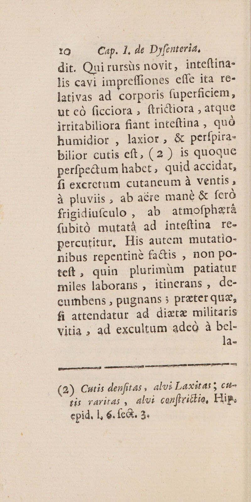 dit. Qui rursüs novit, inteftina- lis cavi impreffiones effe ita re- lativas ad corporis fuperficiem, ut có ficciora , (trictiora , atque itritabiliora fiant inteftina , quó humidior , laxior , &amp; perípira- bilior cutis eft, (2 ) 1s quoque perfpe&amp;tum habet, quid accidat, fi excretum cutaneum à ventis à pluviis, ab aére mané &amp; fcró frigidiufculo , ab atmofphztáà fubitó mutatà ad inteftina re- percutitur, His autem mutatio- nibus repentiné factis ; non po- teft, quin plurimüm patiatur miles laborans , itinerans , de- cumbens , pugnans 5 preter qua, fi attendatur ad diete militaris vitia ad excultum adeó à bel- la- (2) Cutis denfitas , alvi Laxitas 5 ct- tis varitas , alvi cen[iriclte, Hip. epid. 1, 6. íc&amp;. 3.