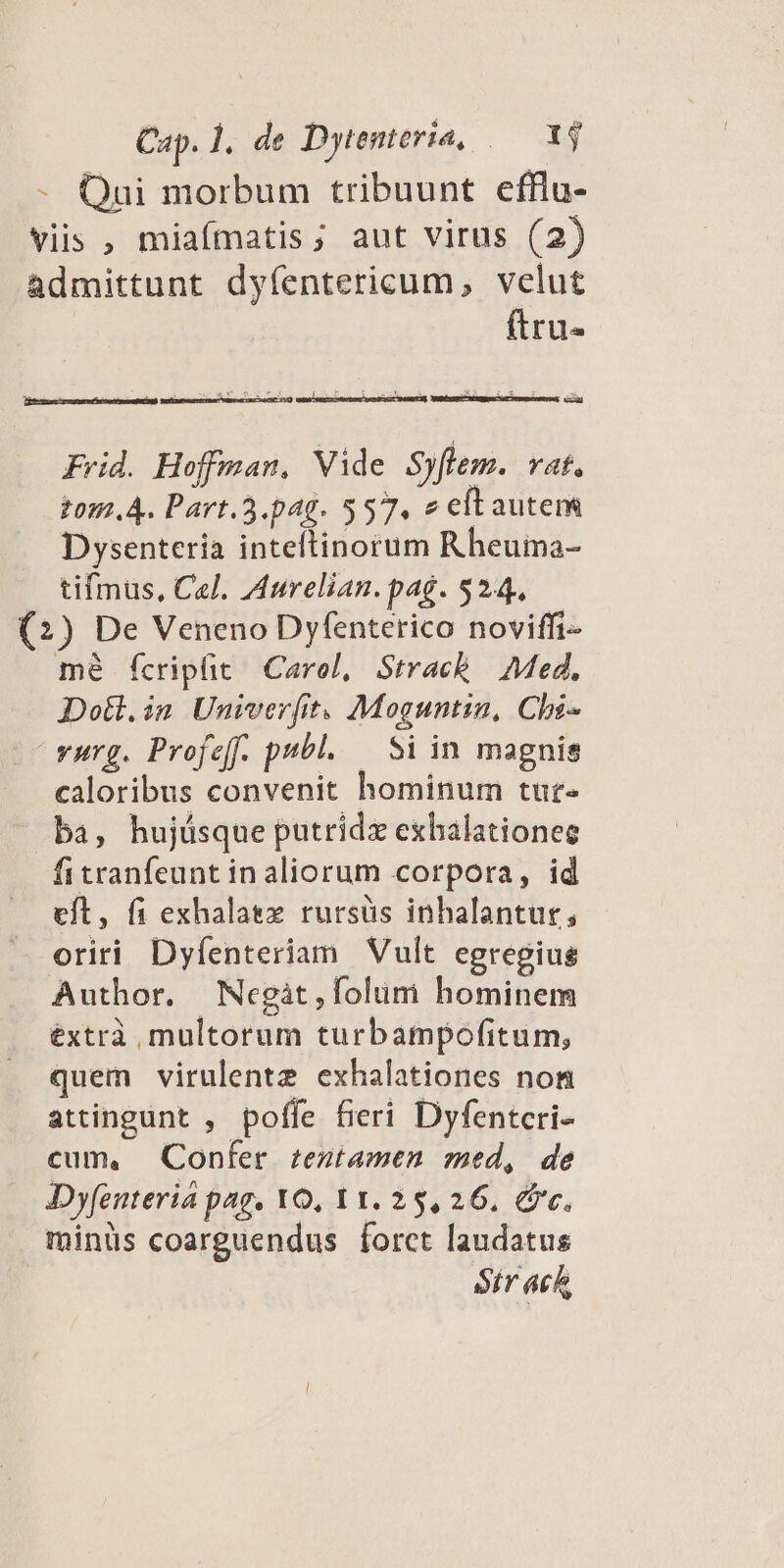 - Qui morbum tribuunt efflu- viis , miaímatis; aut virus (2) admittunt dyíentericum, velut ftru- e—À Frid. Hoffman, Vide Syflem. vat, tom. A. Part.5.pag. 557. e eft autem Dysenteria inteftinorum Rheuma- tifmus, Cel. Aurelian. pag. $244, (2) De Veneno Dyfenterico noviffi- mé fcripfit Carol, Strack Med, Dotl.in Univerfit. Moguntin, Cbi- vurg. Profeff. publ. — Si in magnis caloribus convenit hominum tur- ba, hujásque putridzx exhalationee fitranfeunt in aliorum corpora, id eft, fi exhalatzz rursüs inhalantur, oriri Dyfenteriam Vult egregius Author. Negàt,folum hominem éxtrà multorum turbampofitum, quem virulentz exhalationes non attingunt , poffe fieri Dyfentcri- cum, Confer zentamen med, de Dyfenteria pag. YO, 11. 25,26. &c. minüs coarguendus forct laudatus Str ach,