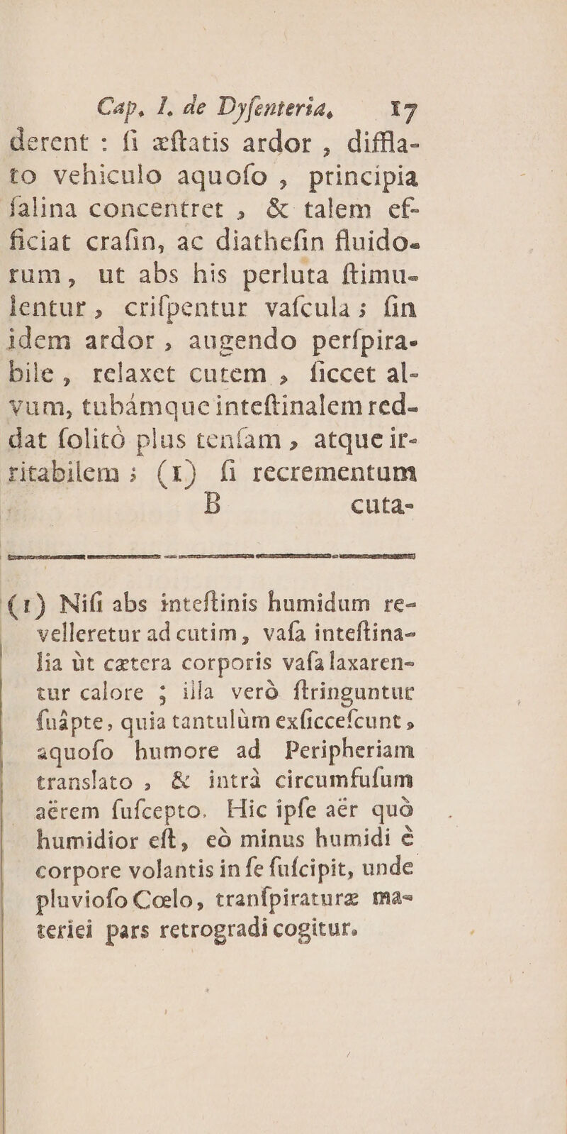 derent : fi zftatis ardor , diffla- to vehiculo aquofo , principia falina concentret ;, &amp; talem cf- ficiat crafin, ac diathefin fluido- rum, ut abs his perluta ftimu- lentur, crifpentur vafcula; fin idem ardor, augendo perfpira- bile, relaxet cutem , ficcet al- vum, tubámquc inteftinalem red- dat folitó plus tenfam , atque ir- ritabilem ; (x) fi recrementum cuta- — EXGUELURReMEDEBUEEN, Umumcco Ier C UEEETUE coL () Nifi abs inteflinis humidum re- velleretur ad cutim, vafa inteftina- lia üt catera corporis vafa laxaren- tur calore 5 illa veró flringuntur fuápte, quia tantulüm exficcefcunt , aquofo humore ad Peripheriam translato , &amp; intrà circumfufum acrem fufcepto. Hic ipfe aer quó humidior eft, eó minus humidi &amp; corpore volantis in fe fufcipit, unde pluviofo Celo, tranfpiraturz ma- teriei pars retrogradi cogitur.