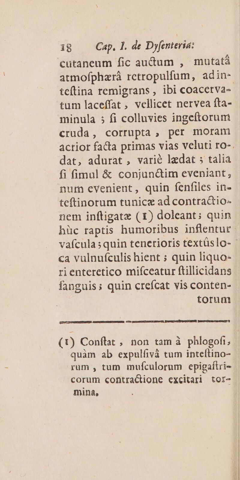 cutaneum fic audum , mutatà atmofphzrá retropulfum, adin- tum laceffat, vellicet nervea fta- minula 5 fi colluvies ingeftorum cruda, corrupta , per moram dat, adurat, varié ledat s talia num evenient, quin fenfiles in- teftinorum tunice ad contractio- nem inftigatze ( 1) doleant; quin €a vulnufculis hient ; quin liquo- rienteretico mifceatur ftillicidans fanguis; quin crefcat vis conten- torum POSER A No G aS [el EENCTUGPURRSENSUESEEUD (t) Conflat , non tam à phlogofi, quàm ab expulfivà tum inteftino- rum , tum mufculorum epigaftri« corum contractione excitari tor- mina,