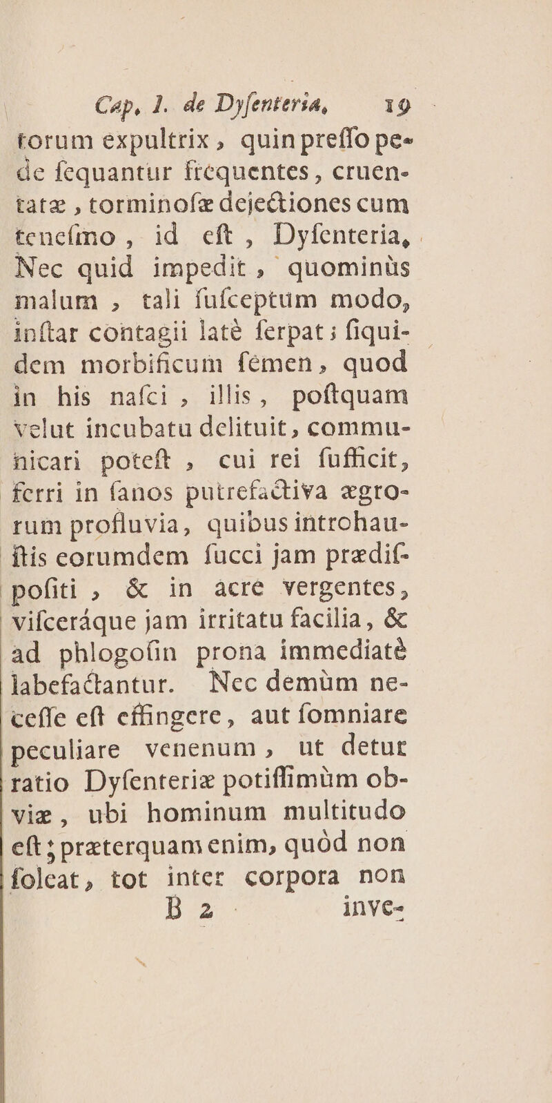 torum expultrix, quin preffo pe- de fequantur frequentes , cruen- tatz , torminofz dejedtiones cum teneímo , id eft , Dyfenteria, Nec quid impedit, quominüs malum , tali fufceptüm modo, inftar contagii laté ferpat ; fiqui- dem morbificum fémen, quod in his nafci, illis, poftquam velut incubatu delituit, commu- nicari poteft , cui rei fufficit, ferri in fanos putrefactiva egro- rum profluvia, quibus introhau- ftis corumdem fucci jam pradif- pofiti , &amp; in acre vergentes, vifceráque jam irritatu facilia, &amp; ad phlogo(ün prona immediaté labefactantur. Nec demüm ne- ceffe eft effingere, aut fomniare peculiare venenum , ut detur ratio Dyfenteriz potiffimüm ob- vie, ubi hominum multitudo eft; preterquam enim, quód non foleat, tot inter corpora non D inve-