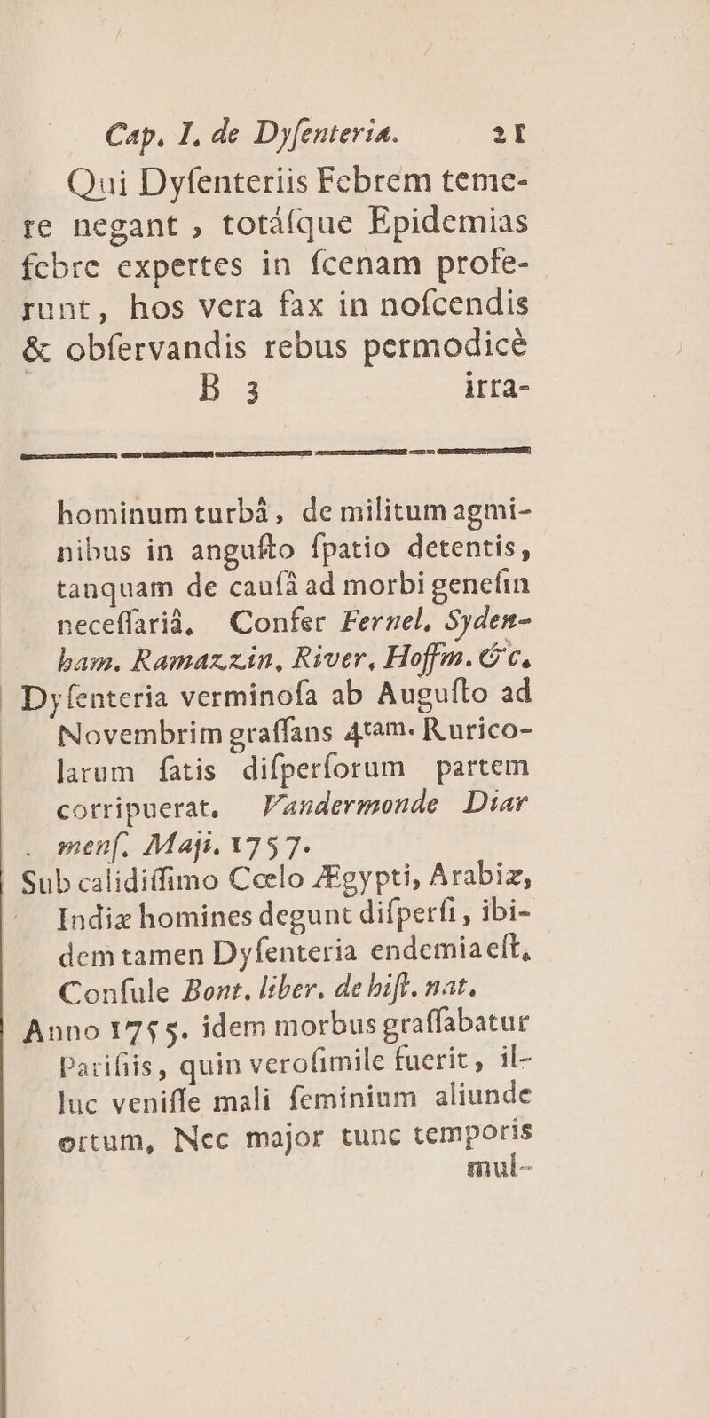Qui Dyfenteriis Fcbrem teme- re negant , totáque Epidemias fcbre expertes in fcenam profe- runt, hos vera fax in nofcendis &amp; obfervandis rebus permodicé | B 3 irra- ccu GEUESEGUTUIDCSSENUENN) [ E hominumturbà, de militum agmi- nibus in angu&amp;o fpatio detentis, tanquam de caufà ad morbi genefin neceffarià, Confer Fernel, Syden- bam. Ramaz. zin, River, Hoffm. cc. Dyfenteria verminofa ab Augufto ad Novembrim graffans 4tam. Kurico- larum fatis difperforum — partem corripuerat, — 'andermonde Diar . men. Maji. 175 7. Sub calidiffimo Celo ZEgypti, Arabiz, Indix homines degunt difperfi , ibi- dem tamen Dyfenteria endemia ell, Confule Bont. liber. de biff. nat. Anno 1755. idem morbus graffabatur Parifiis, quin verofimile fuerit; il- luc veniffe mali femininum aliunde ertum, Nec major tunc temporis mul-
