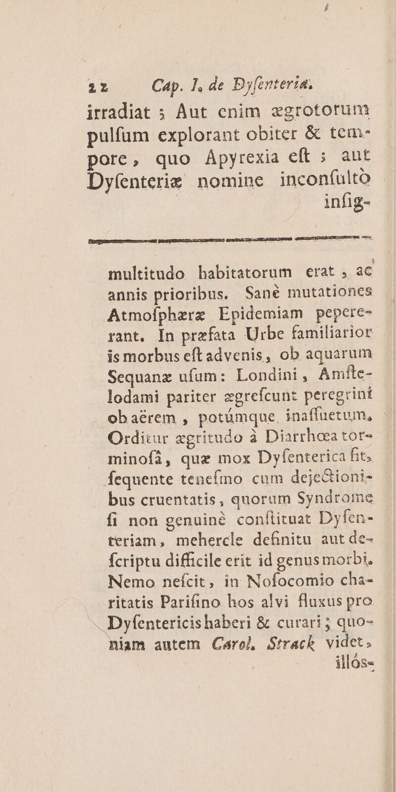 irradiat ; Aut cnim egrotorum pulfum explorant obiter &amp; tem pore, quo Ápyrexia eft ; aut Dyíenterie nomine incon(ulto | | infig- multitudo bhabitatorum erat , ac annis prioribus. Sané mutationcs Atmoíphezrz Epidemiam pepere- rant. In prefata Urbe familiarior is morbus eftadvenis, ob aquarum Sequanz ufum: Londini, Amfte- lodami pariter zgrefcunt peregrint obaérem , potümque, inaffuetum, - Orditur zgritudo à Diarrheea tor- minofi, que mox Dyfenterica fit. fequente tenefino cum dejectioni- bus cruentatis, quoram Syndrome fi non genuiné conflituat Dyfen- teriam, mehercle definitu aut de- fcriptu difficile erit id genus morbi, Nemo nefcit, in Nofocomio cha- . ritatis Parifino hos alvi fluxus pro -. Dyfentericis haberi &amp; curari ; quo- niam autem Carol Strack videt; illós«