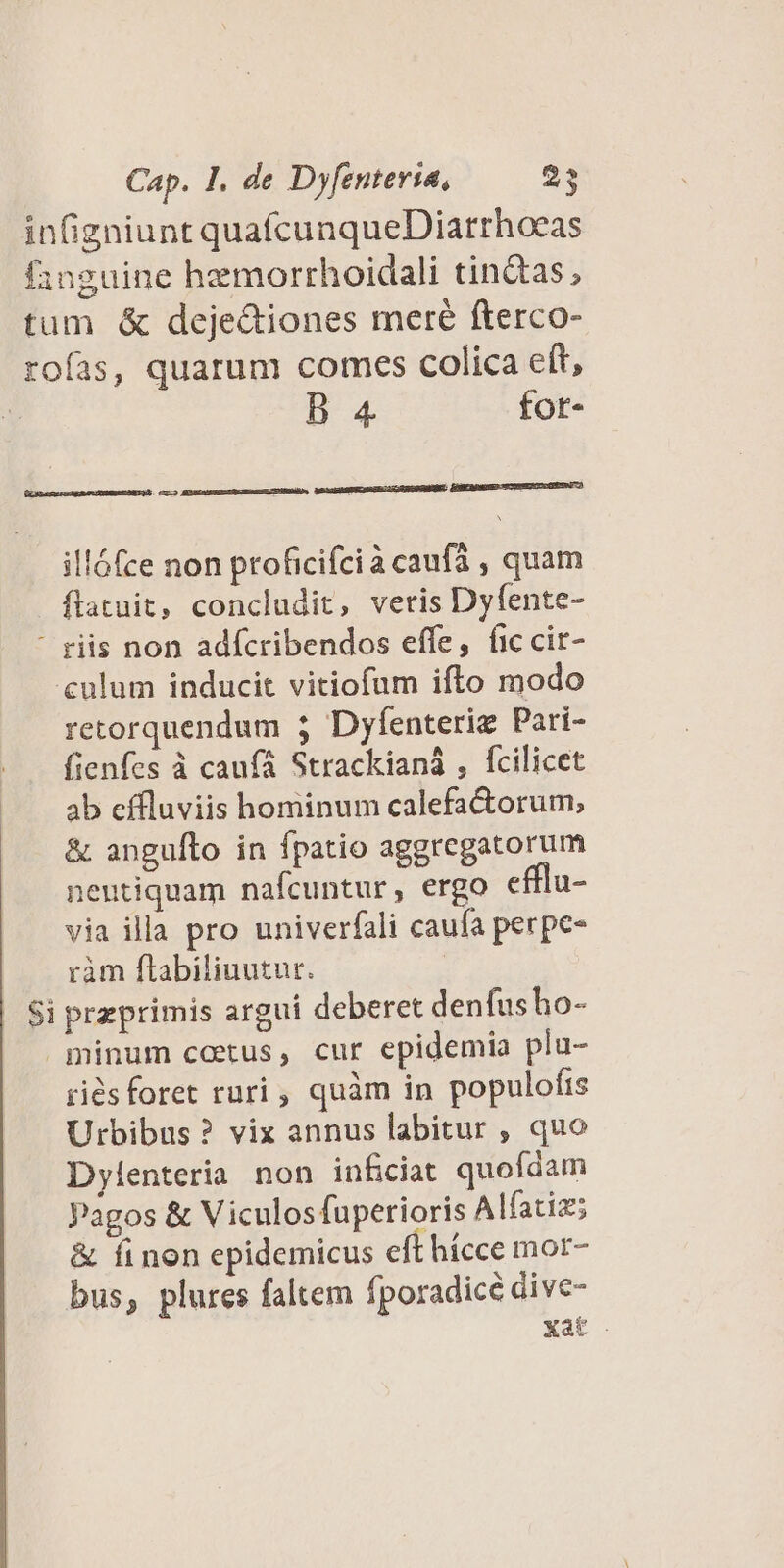 B 4 fot- EnBEBuspees cce orc emi illófce non proficifcià caufa , quam flatuit, concludit, veris Dyfente- Ld culum inducit vitiofum ifto modo retorquendum 3 Dyfenteriz Pari- fienfes à caufa Strackianà , fcilicet ab effluviis hominum calefa&amp;orum, &amp; anguíto in fpatio aggregatorum neutiquam nafcuntur, ergo efflu- via illa pro univerfali caufa perpe- ràm ftabiliuutur. przprimis argui deberet denfus ho- riés foret ruri , quàm in populofis Urbibus? vix annus labitur , quo Dylenteria non inficiat quofdam Pagos &amp; V iculos fuperioris Alfatiz; &amp; finen epidemicus eft hícce mor- bus, plures faltem fporadicé dive- Xat