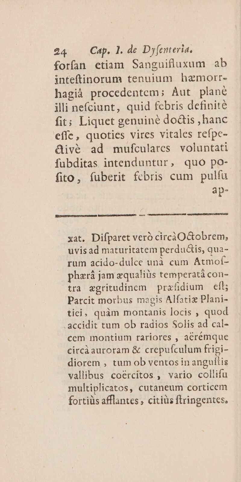 forfan etiam Sanguifluxum ab inteftinorum tenuium hamortr- hagià procedentem; Aut plané illi nefciunt, quid febris definité fit; Liquet genuiné dodis ,hanc effe, quoties vires vitales refpc- &amp;ivé ad mufculares. voluntati fubditas intenduntur, quo po- fito, fuberit febris cum pulfü aàp- LJ xat. Difparet veró circiOGtobrem; uvis ad maturitatem perductis, qua- rum acido-dulce unà cum Atmof- phzrá jam zqualiüs temperatá con- tra egritudinom prxfidium — eft; Parcit morbus magis Alfatiz Plani- tie, quàm montanis locis , quod .accidit tum ob radios Solis ad cal- cem montium rariores , aerémque circáautoram &amp; crepufculum frigi- diorem , tum ob ventos in anguttis vallibus coercitos , vario collifu multiplicatos, cutaneum corticem fortiüs afflantes; citius ftringentes,