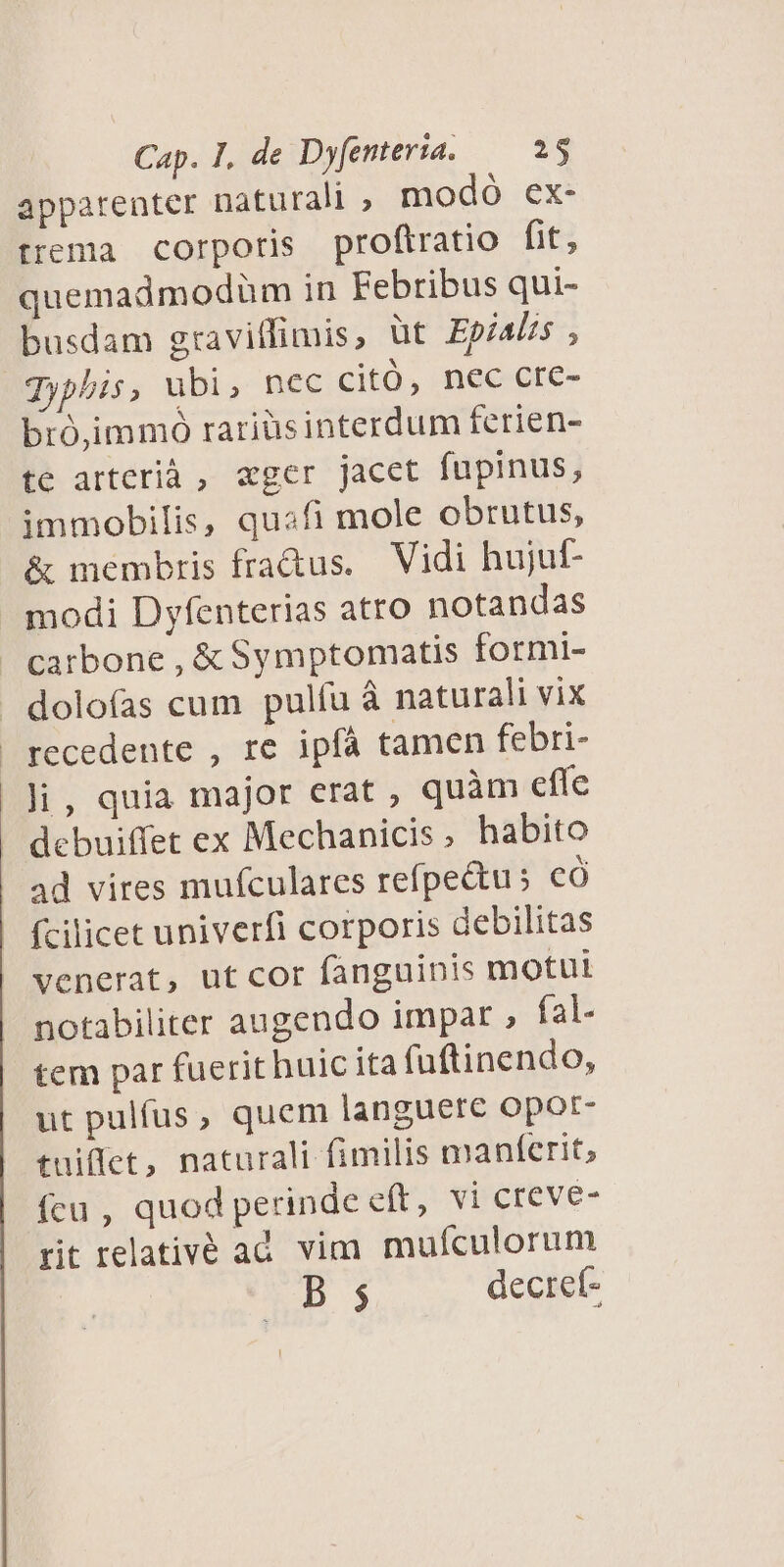 apparenter naturali , modó ex- trema corporis proftratio fit, quemadmodüm in Febribus qui- busdam gravitfimis, üt Epials ; Jyphis, ubi, nec citó, nec cre- bró,immó rariüsinterdum ferien- te arterià , «ger jacet fupinus, immobilis, quafi mole obrutus, & membris fra&us. Vidi hujut- modi Dyfenterias atro notandas carbone , & Symptomatis formi- dolofas cum pulfu à naturali vix recedente , re ipíà tamen febri- li, quia major erat , quàm effe debuiffet ex Mechanicis, habito ad vires mufculares refpectus có fcilicet univerfi corporis debilitas venerat, ut cor fanguinis motu notabiliter augendo impar , fal- tem par fuerit huic ita fuftinendo, ut pulfus, quem languere opot- tuiffet, naturali fimilis manferit, fcu , quod perinde eft, vi creve- rit relativé ad vim mufculorum E decref-