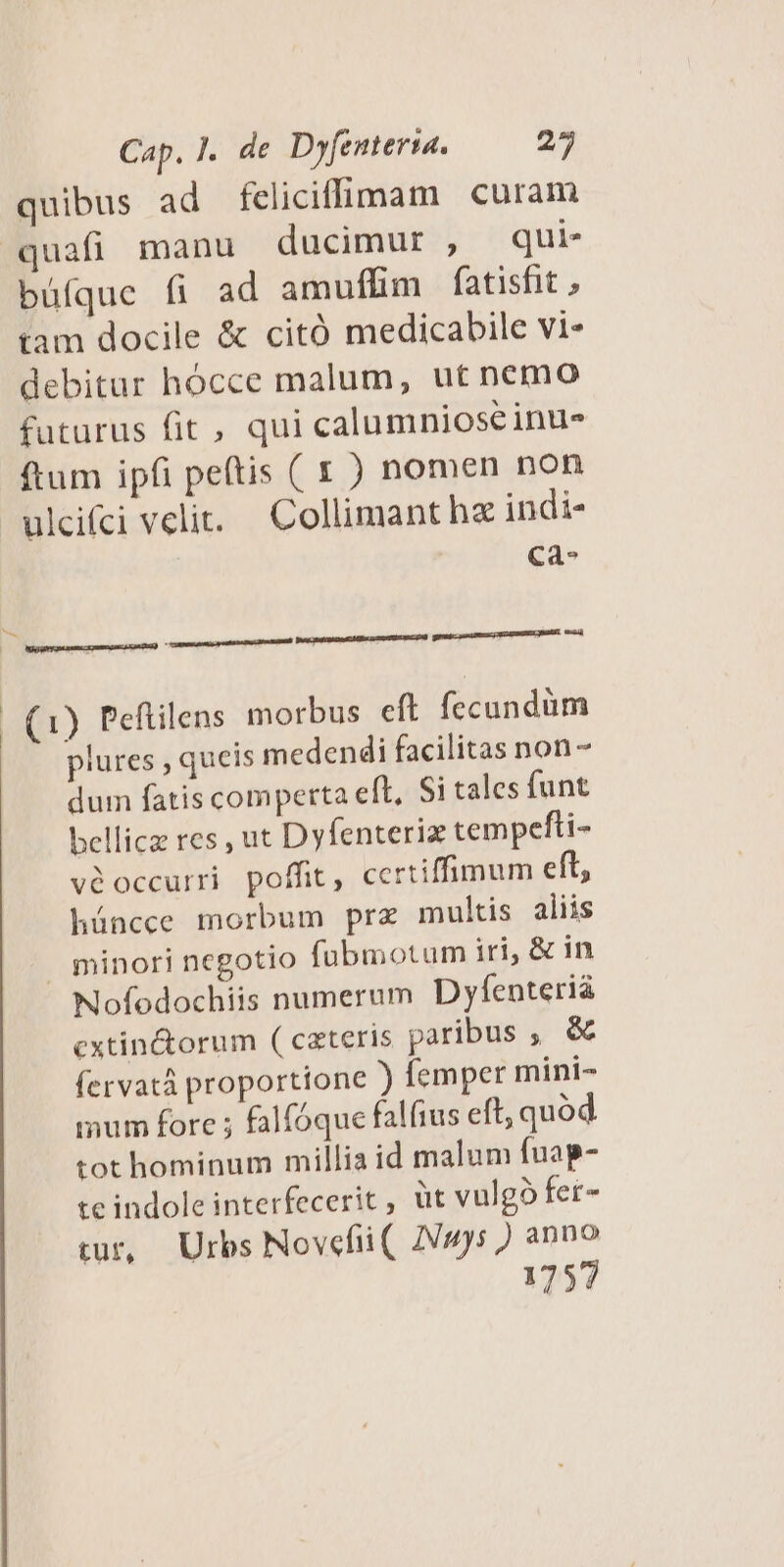 quibus ad feliciffimam curam quafi manu ducimur , qui- büfque fi ad amufüim fatisfit , tam docile & citó medicabile vi- debitar hócce malum, ut nemo futurus fit , qui calumnioseinu- ftum ipfi petis ( 1 ) nomen non ulcifci velit. — Collimant ha indi- Cà- Ne sere amputat patuit BaqpépauiU e eetapepa grum emm | (1) Peftilens morbus eft fecundum plures , queis medendi facilitas non - dum fatis comperta eft, Si tales funt bellica res , ut Dyfenteriz tempefti- véoccurri poffit, certiffimum eft, háncce morbum prz multis aliis . minori negotio fübmotum iri, & in Nofodochiis numerum Dyfenterià cxtin&orum ( czteris paribus , & fervatá proportione ) femper mini- mum fore ; falfóque falíius eft; quod tot hominum millia id malum fuap- te indole interfeceric , üt vulgó fet- tur, Urbs Novefiüi(. 2Vuys ) anno 1757