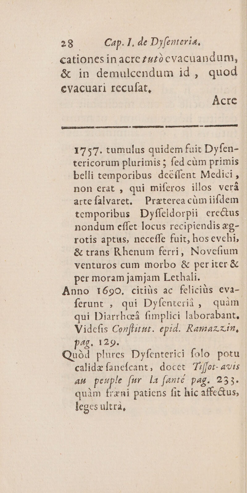 cationes inacre zuzó cvacuandum, & in demulcendum id , quod eVacuari recufat, Acre c ERUSNUSEIGPVEMCRPIE: GCSMEEANUILUOLQ eur EE) oo Gun GS EENENNUUNUNES) [EE 1757. tumulus quidem fuit Dyfen- tericorum plurimis fed cüm primis - belli temporibus deéífent Medici , non erat , qui miferos illos vera artefalvaret, — Preterea cüm iifdem temporibus Dyffeldorpii erectus nondum effet locus recipiendis zg- rotis aptus, neceffe fuit, hos evchi, & trans Rhenum ferri, Novefium venturos cum morbo & periter & per moram jamjam Lethali. Anno 1690, citiüs ac feliciüs eva- ferunt , qui Dyfenterii , quàm qui Diarrheeá fimplici laborabant, Videfis Con[litat. epd. Ramazzin, pag. 129. uód plures Dyfenterici folo potu calidz fanefcant, docet Tiffot- avis am pesple [ur la [anté pag. 253. quàm frxni patiens fit hic affectus, leges ultrà,