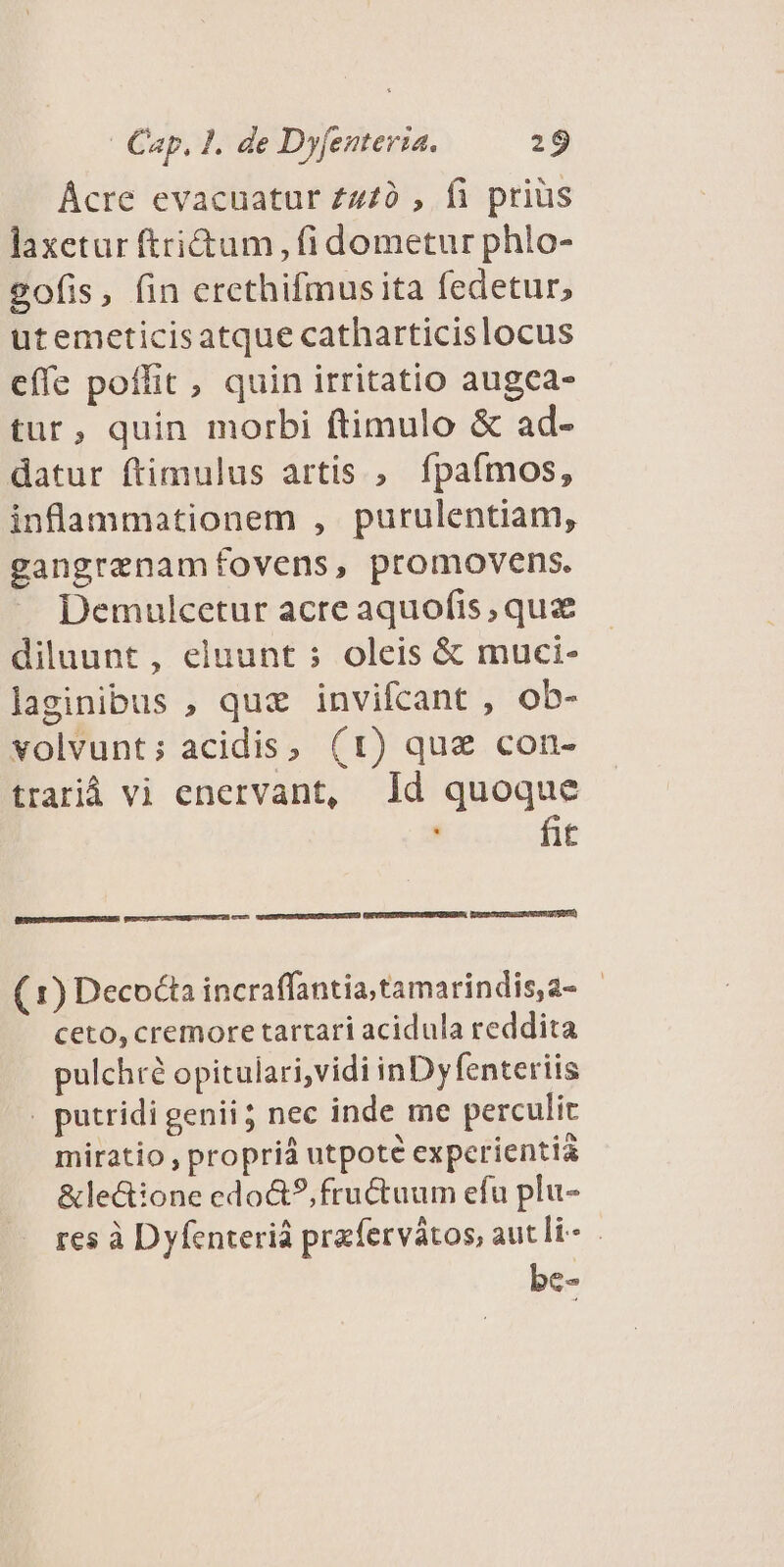 Ácre evacuatur £470 , fi prius laxetur ftri&amp;um , fi dometur phlo- 2ofis, fin ercthifmusita fedetur, utemeticisatque catharticislocus cífe poffit, quin irritatio augea- tur, quin morbi ftimulo &amp; ad- datur ftimulus artis , fpaímos, inflammationem , purulentiam, gangrenamfovens, promovens. Demulcetur acre aquofis qua diluunt, eluunt s oleis &amp; muci- laginibus , quz invifcant , ob- volvunt; acidis, (1) quz con- trarià vi enervant, Id quoque |, fit WXETRUESRDRÓNISE ETE) BEERMDSUESRNUURTE qune umC ut UANEUTUUSGCES cum (1) Decocta incraffantia;tamarindis,a- - ceto, cremore tartari acidula reddita pulchré opitulari,vidi inDyfenteriis . putridi genii ; nec inde me perculit miratio , propri utpote experientia &amp;le&amp;ione edo&amp;?, fructuum efu plu- res à Dyfenteriá prafervátos, aut li be-