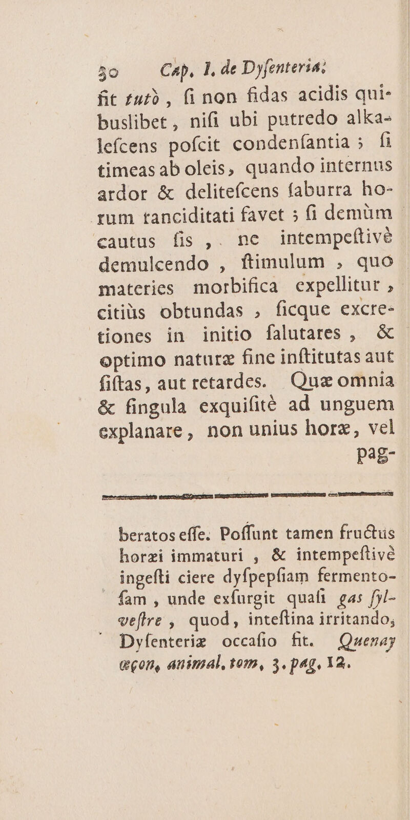fit £ut9 , (i non fidas acidis qui- buslibet, nifi ubi putredo alka- lefcens pofcit condeníantia ; fi timeas ab oleis, quando internus ardor &amp; delitefcens faburra ho- rum tanciditati favet » (i demüm - cautus fis ,. nc intempe(tive demulcendo , ftimulum , quo . materies morbifica expellitur ,- citius obtundas , ficque excre- tiones in initio falutares , &amp; optimo naturz fine inftitutas aut fiftas, aut retardes. Quz omnia &amp; fingula exquifité ad unguem explanare, non unius horz, vel pag- beratos effe. Poffunt tamen fru&amp;us horzi immaturi , &amp; intempeftive ingefli ciere dyfpepfiam fermento- fam , unde exfurgit quali gas f5/- veflre , quod, inteftina irritando; Dyfenterig occafio fit. — Qwezay geon, animal, tom, 3. pag, 12.