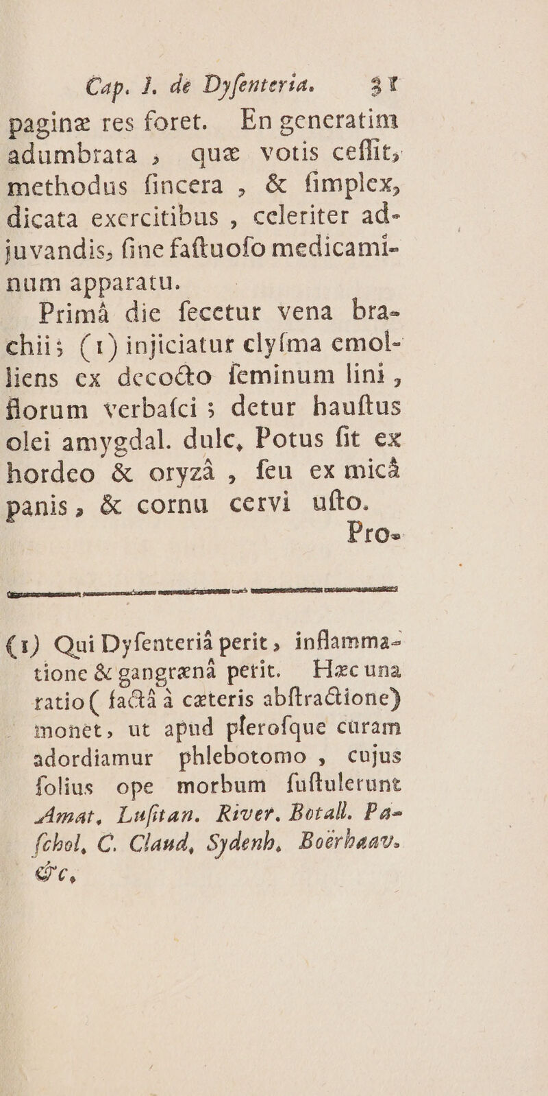 pagine res foret. En generatim adumbrata , que votis ceflit, methodus fincera , &amp; fimplex, dicata exercitibus , celeriter ad- juvandis, fine fattuofo medicami- num apparatu. Primà die fecetur vena bra- chiis (1) injiciatur clyfma emol- liens ex decocto feminum lini, forum verbafci s detur hauftus olei amygdal. dulc, Potus fit ex hordeo &amp; oryzà , feu ex micá panis, &amp; cornu cervi ufto. Pro- [e £(— omn ed (1) Qui Dyfenteriá perit, inflamma- tione &amp; gangrená petit. — Hacuna ratio ( fatà à cateris abftraGione) monet, ut apud plerofque curam adordiamur phlebotomo , cujus folius ope morbum fuftulerunt Amat, Lufittan. River. Botall. Pa- féhbol, C. Claud, Sydenb, Boerhaav. d,