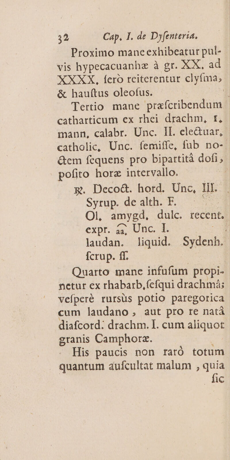 Proximo mane exhibeatur pul- vis hypecacuanhz à gr. XX. ad XXXX, feró reiterentur clyfma, &amp; hauftus oleofus. *! Tertio mane prafcribendum catharticum ex rhei drachm, r, mann, calabr. Unc. IL. ele&amp;uar, catholic, Unc. femiffe, fub no-- &amp;em fequens pro bipartità dofi; . pofito horz intervallo. | &amp;. Deco&amp;. hord. Unc, Il. Sytup. de dli P. 0 Ol, amygd, dulc. recent. expr. a4, Unc. I. laudan. liquid. Sydenh. [crup. ff. Quarto mane infuüfüm propi- netur ex rhabarb, (efqui drachmá; vefperé rursüs potio paregorica cum laudano, aut pro re natà diafcord: drachm. I. cum aliquot granis Camphorz. His paucis non raró totum quantum aufcultat malum , quia fic
