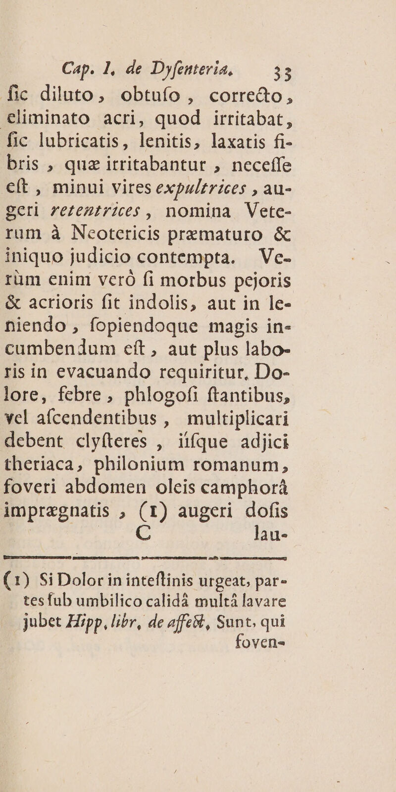 fic diluto, obtuífo , corre&amp;o, €liminato acri, quod irritabat, fic lubricatis, lenitis, laxatis fi- bris , quz itritabantur , neceffe cít , minui vires expulzrices , au- geri ze£eztrices , nomina Vetce- rum à Neotericis prematuro &amp; iniquo judicio contempta. — Ve- rüm enini veró fi morbus pejoris &amp; acrioris fit indolis, aut in le- niendo , fopiendoque magis in- cumbendum eít, aut plus labo- ris in evacuando requiritur, Do- lore, febre, phlogofi ftantibus, vel afcendentibus , multiplicari debent clyíteres , iiíque adjici theriaca, philonium romanum, foveri abdomen oleis camphorá impragnatis » (1) augeri dofis C lau- (1) Si Dolor in inteflinis urgeat, par- tesfub umbilico calidá multá lavare jubet Hipp, libr, de affe, Sunt, qui foven-