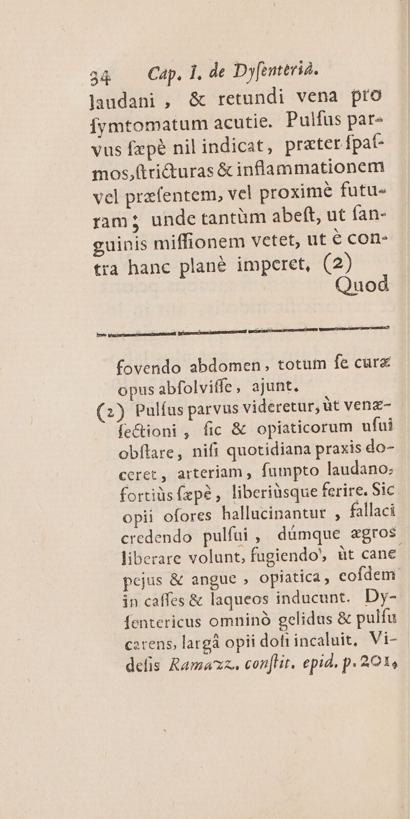 Jaudani , &amp; retundi vena pro Íymtomatum acutie. Pulfus pare vus fzpé nil indicat, prater fpat- mos,(tricturas &amp; inflammationem vel przfentem, vel proxime futu- ram; unde tantüm abeft, ut fan- guinis miffionem vetet, ut € cone tra hanc plane imperet, (2) Quod fovendo abdomen, totum fe cure opus abfolviffe, ajunt. (2) Pulíus parvus videretur, üt venz- fe&amp;ioni , fic &amp; opiaticorum ufui obítare, nifi quotidiana praxis do- ceret, arteriam , fumpto laudano:; fortiüs fzpé, liberiüsque ferire. Sic opii ofores hallucinantur , fallaci credendo pulfui , dümque agros | liberare volunt, fugiendo, üt cane pejus &amp; angue , opiatica, cofdem in caffes &amp; laqueos inducunt. Dy- fentericus omninó gelidus &amp; pulfu cerens, largà opii doti incaluit, Vi- delis Ramazz. conflit, epid. p. 201,