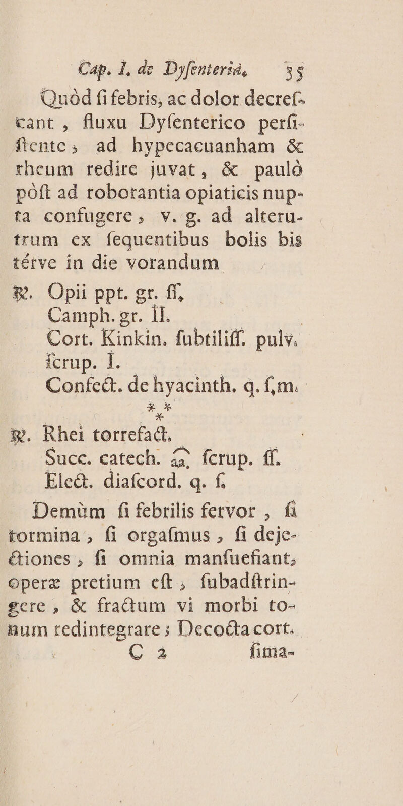 Quod fi febris, ac dolor decret cant , fluxu Dyfenterico perfi- fente; ad hypecacuanham &amp; rheum redire juvat, &amp; pauló poft ad roborantia opiaticis nup- ta confugere, v. g. ad alteru- trum ex íequentibus bolis bis térvc in die vorandum &amp;. Opii ppt. gr. ff, Camph. gr. 1I. | Cort. Kinkin. fubtiliff pulv. fcrup. 1. Es Confc&amp;. de hyacinth. q. fim. T. * m. Rhei torefad Succ. catech. $2 fcrup. ff. Eleà. MEHR q. f Demüm fi febrilis fervor , fi tormina, fi orgafímus ;, fi deje- &amp;iones, fi omnia manfuefiant, Operz pretium cft; fubadttrin- £cre , &amp; fractum vi morbi to- num redintegrare ; Decodta cort. C 2 fima-