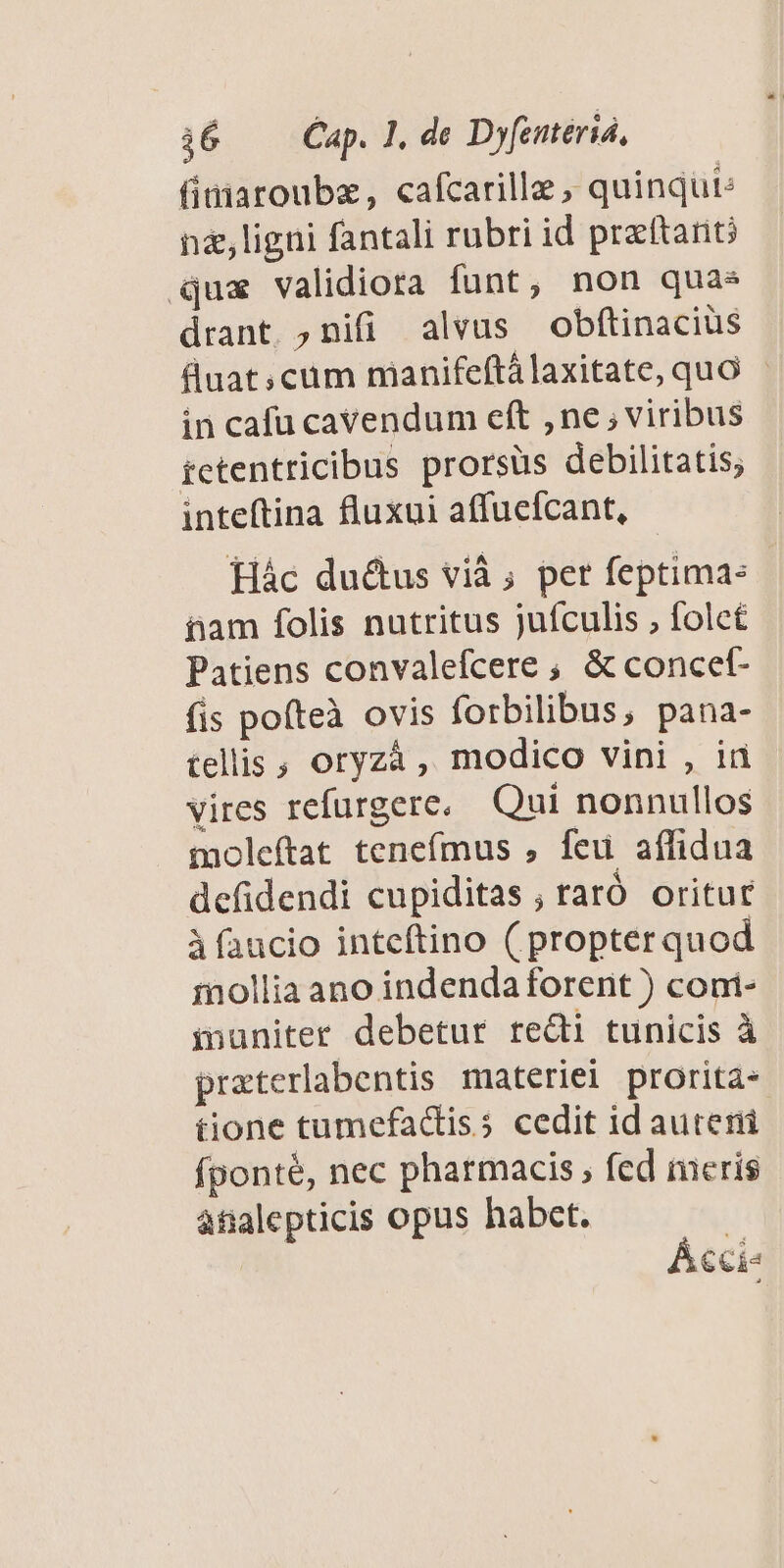i6 — Cap. T, de Dyfemeria, finiaroubz, cafcarille , quinqut: né,ligni fantali rubri id preftanc qux validiora funt, non quas drant. ;nifi alvus obftinacius Buat;cum manifeftálaxitate, quO in cafu cavendum eft ,ne ; viribus tctentricibus prorsüs debilitatis; inteftina fluxui affucícant, Hác du&tus vià ; per feptima: iam folis nutritus jufculis , folcé Patiens convalefcere ; & concef- fis pofteà ovis forbilibus, pana- tellis ; oryzà , modico vini , iri vires refurgere, Qui nonnullos moleftat tenefmus , feu affidua defidendi cupiditas ; raró oritur Àfaucio inteftino ( propter quod mollia ano indenda forent ) coni- inaniter debetur redii tunicis à praterlabentis materiei prorita- tione tumefactiss cedit id auteni fponté, nec pharmacis , fed meris àfialepticis opus habet. | Ácci«