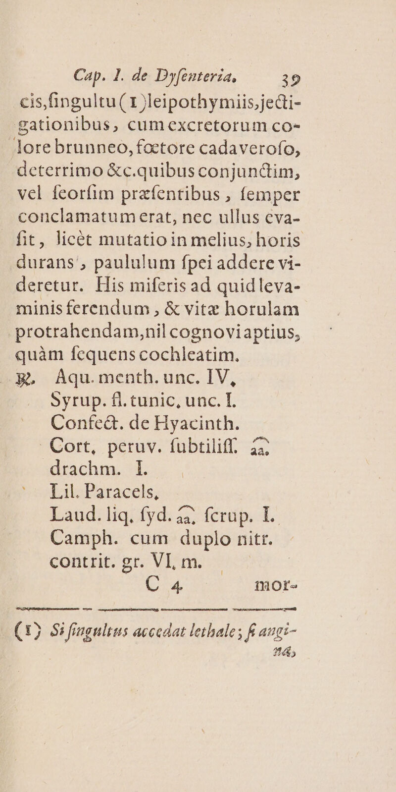 cis,fingultu( 1 Jleipothymiis,jecti- gationibus, cumexcretorum co- lore brunneo,foetore cadaverofo, deterrimo &amp;c.quibus conjundim, vel feorfim przfentibus , femper conclamatum erat, nec ullus eva- fit, licét mutatioin melius, horis durans', paululum fpei addere vi- deretur. His miferis ad quidleva- minis ferendum , &amp; vitz horulam protrahendam,nil cognoviaptius, quàm fcquens cochleatim. R. Aqu.menth.unc. IV, Syrup. fl.tunic, unc. T. Confe&amp;. de Hyacinth. . Cort, peruv. fubtiliff. 22; drachm. I. Lil. Paracels, Laud. liq; fyd. 427 fcnip. L. Camph. cum duplo nitr. contit ser. Vim: — (4 iHOr- (15 Si fingultus accedat lethale ; K augi- 214;